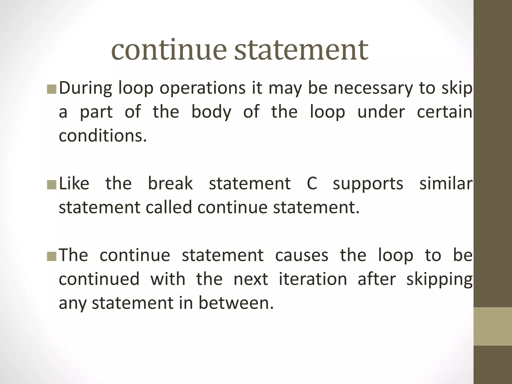 continue statement 
■During loop operations it may be necessary to skip 
a part of the body of the loop under certain 
conditions. 
■Like the break statement C supports similar 
statement called continue statement. 
■The continue statement causes the loop to be 
continued with the next iteration after skipping 
any statement in between. 
 