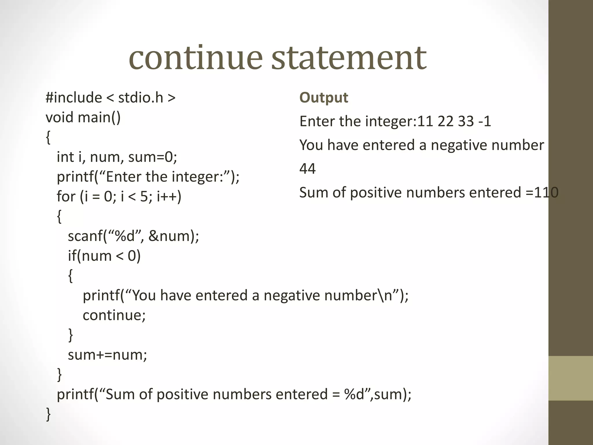 continue statement 
#include < stdio.h > 
void main() 
{ 
int i, num, sum=0; 
printf(“Enter the integer:”); 
for (i = 0; i < 5; i++) 
{ 
Output 
Enter the integer:11 22 33 -1 
You have entered a negative number 
44 
Sum of positive numbers entered =110 
scanf(“%d”, &num); 
if(num < 0) 
{ 
printf(“You have entered a negative numbern”); 
continue; 
} 
sum+=num; 
} 
printf(“Sum of positive numbers entered = %d”,sum); 
} 
 