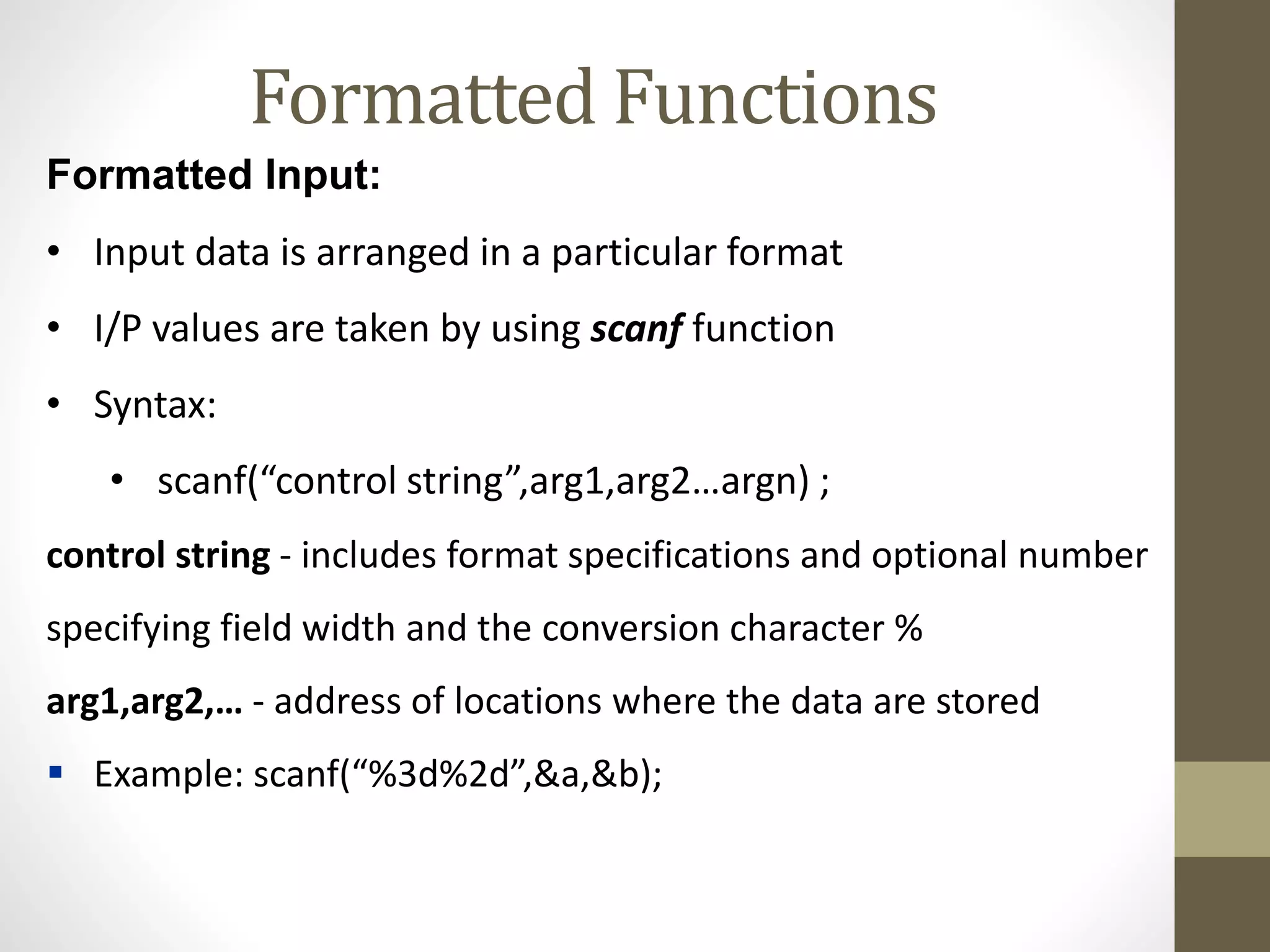 Formatted Functions 
Formatted Input: 
• Input data is arranged in a particular format 
• I/P values are taken by using scanf function 
• Syntax: 
• scanf(“control string”,arg1,arg2…argn) ; 
control string - includes format specifications and optional number 
specifying field width and the conversion character % 
arg1,arg2,… - address of locations where the data are stored 
 Example: scanf(“%3d%2d”,&a,&b); 
 