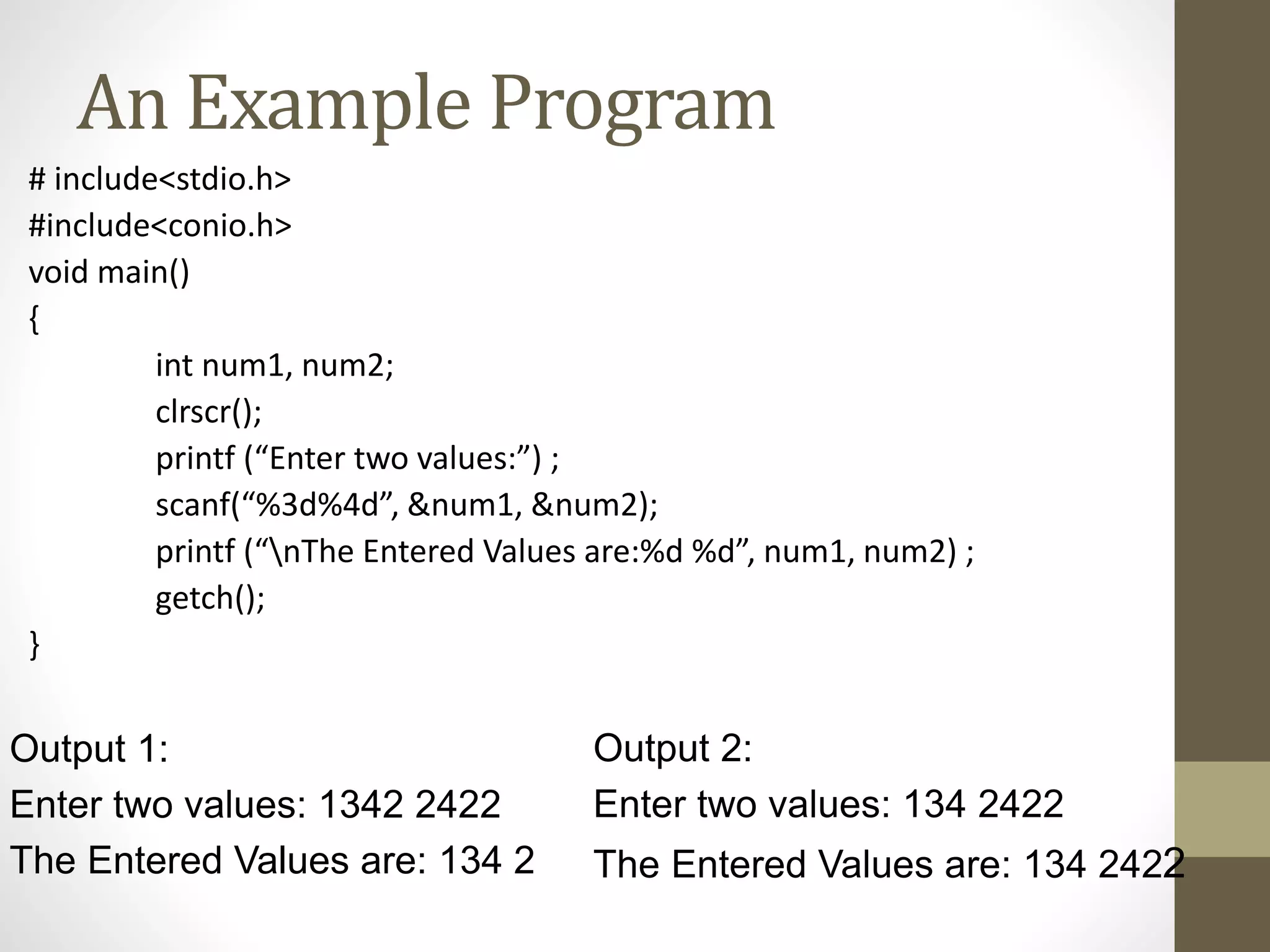 An Example Program 
# include<stdio.h> 
#include<conio.h> 
void main() 
{ 
int num1, num2; 
clrscr(); 
printf (“Enter two values:”) ; 
scanf(“%3d%4d”, &num1, &num2); 
printf (“nThe Entered Values are:%d %d”, num1, num2) ; 
getch(); 
} 
Output 1: 
Enter two values: 1342 2422 
The Entered Values are: 134 2 
Output 2: 
Enter two values: 134 2422 
The Entered Values are: 134 2422 
 