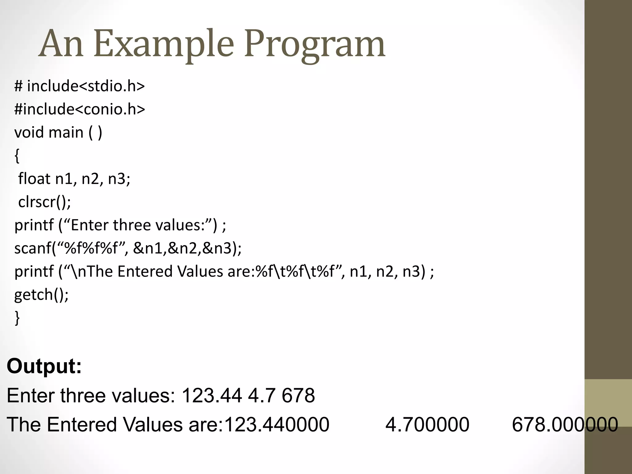 An Example Program 
# include<stdio.h> 
#include<conio.h> 
void main ( ) 
{ 
float n1, n2, n3; 
clrscr(); 
printf (“Enter three values:”) ; 
scanf(“%f%f%f”, &n1,&n2,&n3); 
printf (“nThe Entered Values are:%ft%ft%f”, n1, n2, n3) ; 
getch(); 
} 
Output: 
Enter three values: 123.44 4.7 678 
The Entered Values are:123.440000 4.700000 678.000000 
 