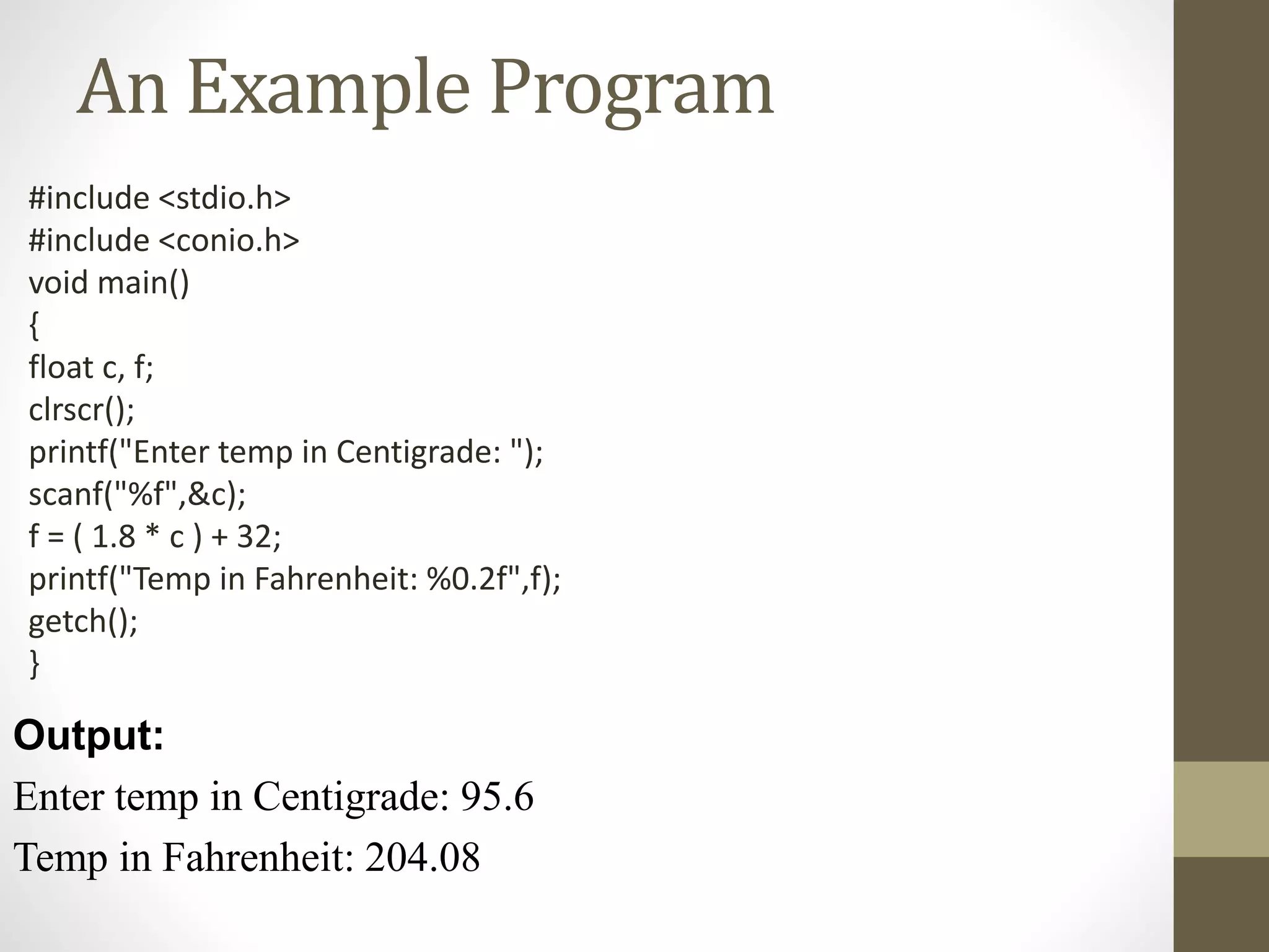 An Example Program 
#include <stdio.h> 
#include <conio.h> 
void main() 
{ 
float c, f; 
clrscr(); 
printf("Enter temp in Centigrade: "); 
scanf("%f",&c); 
f = ( 1.8 * c ) + 32; 
printf("Temp in Fahrenheit: %0.2f",f); 
getch(); 
} 
Output: 
Enter temp in Centigrade: 95.6 
Temp in Fahrenheit: 204.08 
 