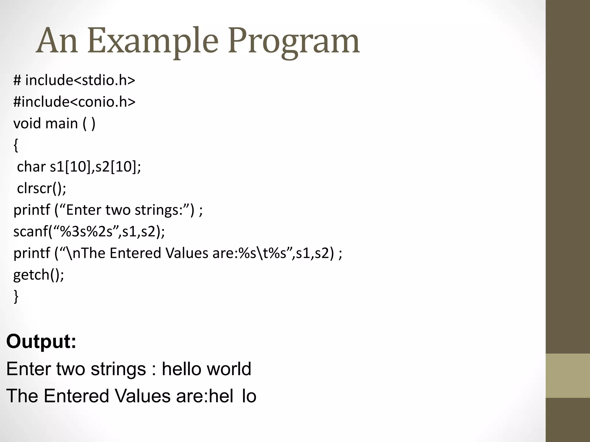 An Example Program 
# include<stdio.h> 
#include<conio.h> 
void main ( ) 
{ 
char s1[10],s2[10]; 
clrscr(); 
printf (“Enter two strings:”) ; 
scanf(“%3s%2s”,s1,s2); 
printf (“nThe Entered Values are:%st%s”,s1,s2) ; 
getch(); 
} 
Output: 
Enter two strings : hello world 
The Entered Values are:hel lo 
 