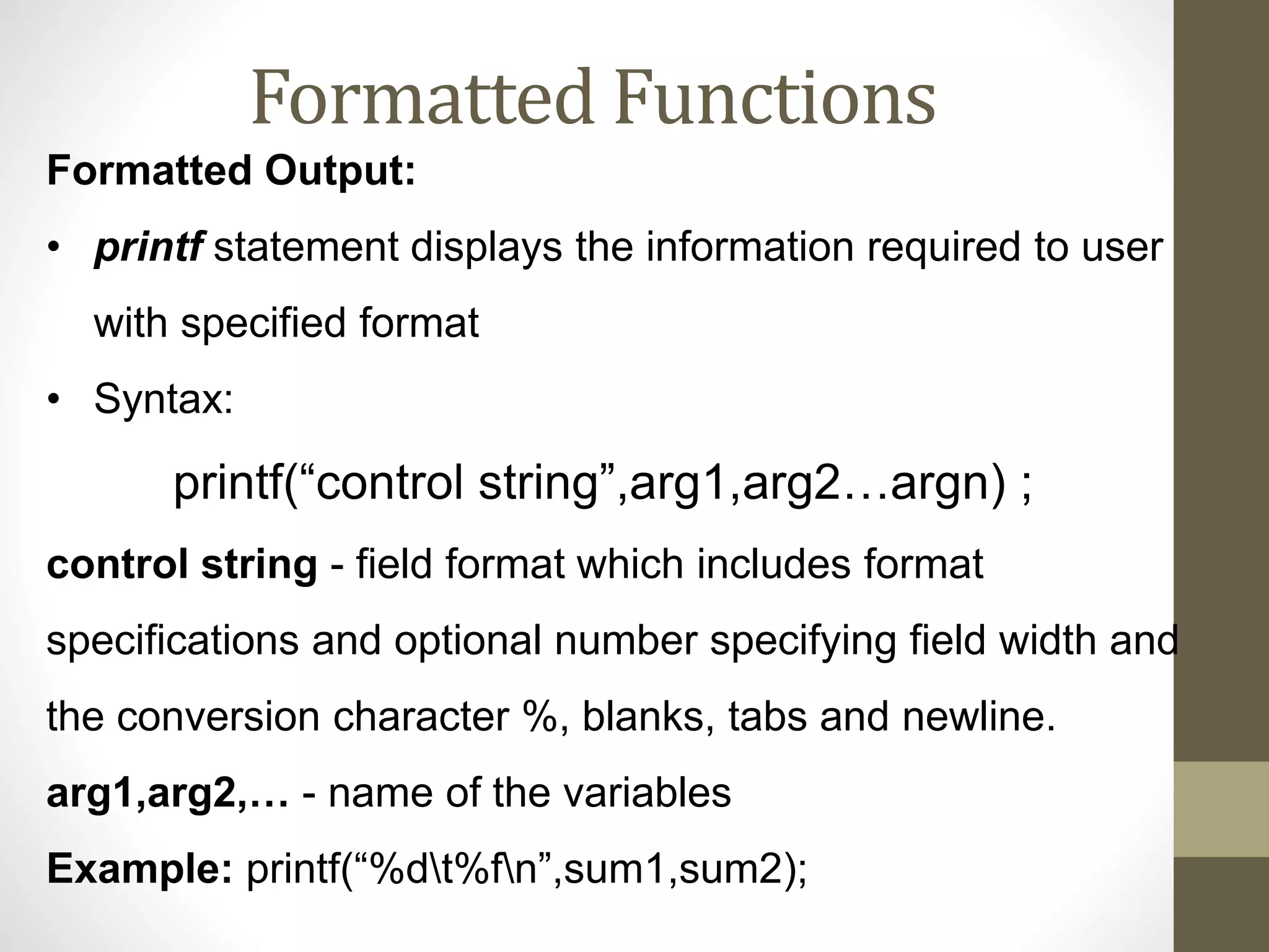 Formatted Functions 
Formatted Output: 
• printf statement displays the information required to user 
with specified format 
• Syntax: 
printf(“control string”,arg1,arg2…argn) ; 
control string - field format which includes format 
specifications and optional number specifying field width and 
the conversion character %, blanks, tabs and newline. 
arg1,arg2,… - name of the variables 
Example: printf(“%dt%fn”,sum1,sum2); 
 