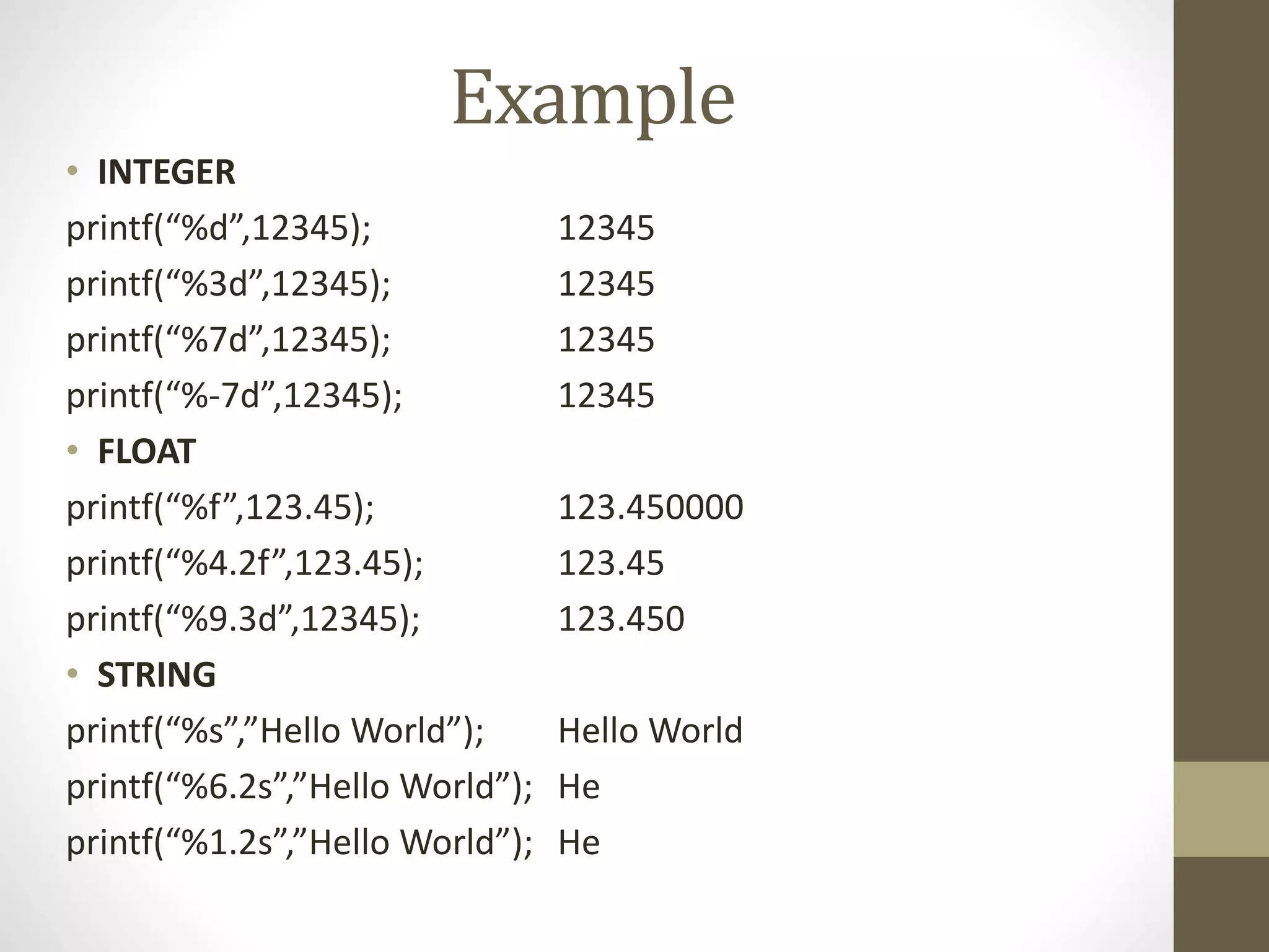 Example 
• INTEGER 
printf(“%d”,12345); 12345 
printf(“%3d”,12345); 12345 
printf(“%7d”,12345); 12345 
printf(“%-7d”,12345); 12345 
• FLOAT 
printf(“%f”,123.45); 123.450000 
printf(“%4.2f”,123.45); 123.45 
printf(“%9.3d”,12345); 123.450 
• STRING 
printf(“%s”,”Hello World”); Hello World 
printf(“%6.2s”,”Hello World”); He 
printf(“%1.2s”,”Hello World”); He 
 