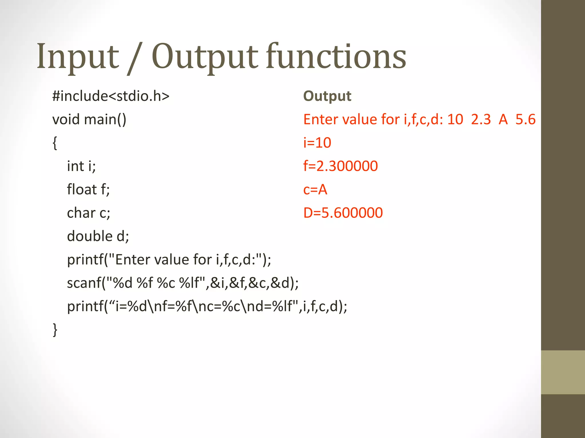 Input / Output functions 
#include<stdio.h> 
void main() 
{ 
int i; 
float f; 
char c; 
double d; 
printf("Enter value for i,f,c,d:"); 
scanf("%d %f %c %lf",&i,&f,&c,&d); 
printf(“i=%dnf=%fnc=%cnd=%lf",i,f,c,d); 
} 
Output 
Enter value for i,f,c,d: 10 2.3 A 5.6 
i=10 
f=2.300000 
c=A 
D=5.600000 
 
