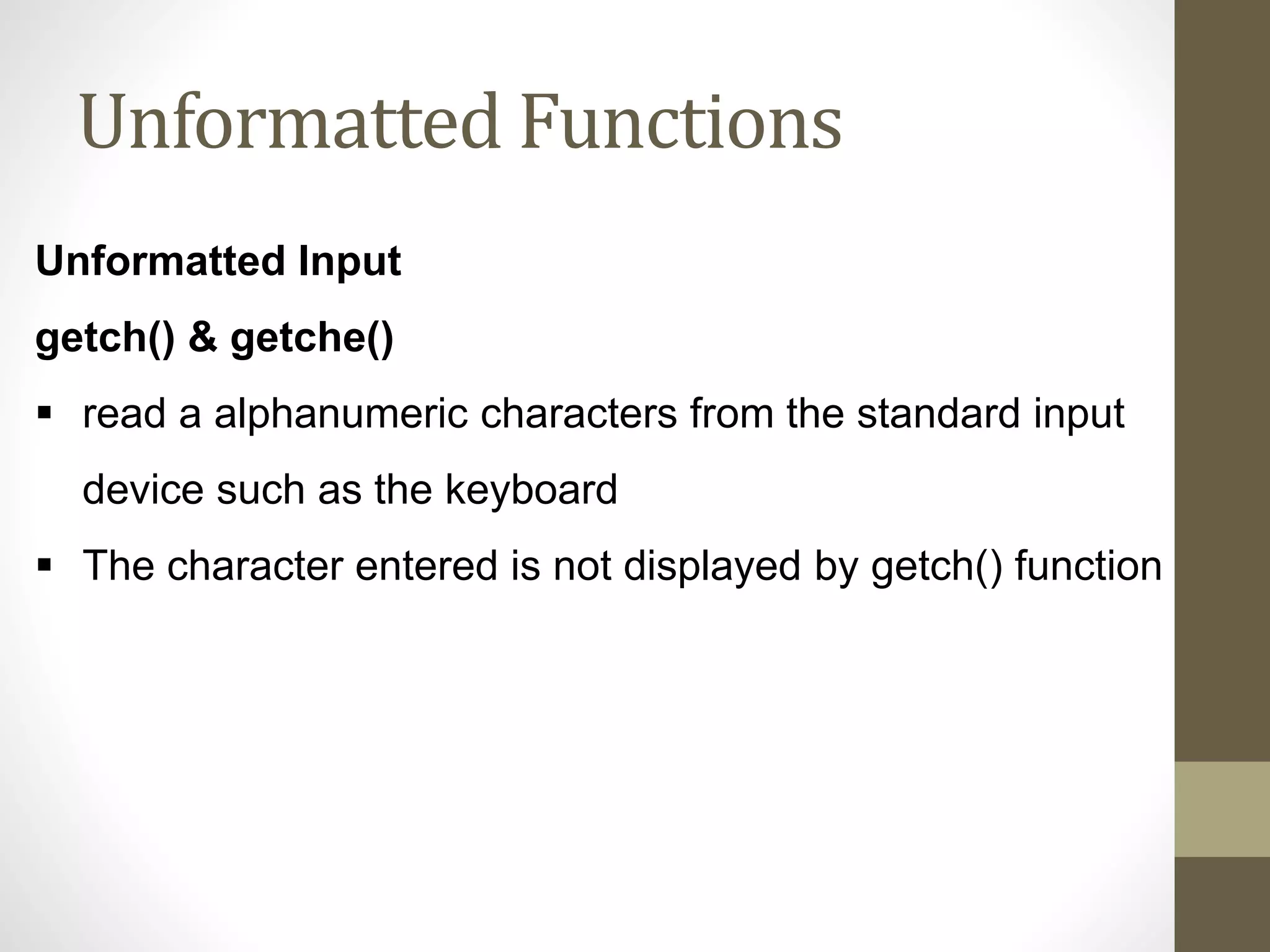 Unformatted Functions 
Unformatted Input 
getch() & getche() 
 read a alphanumeric characters from the standard input 
device such as the keyboard 
 The character entered is not displayed by getch() function 
 