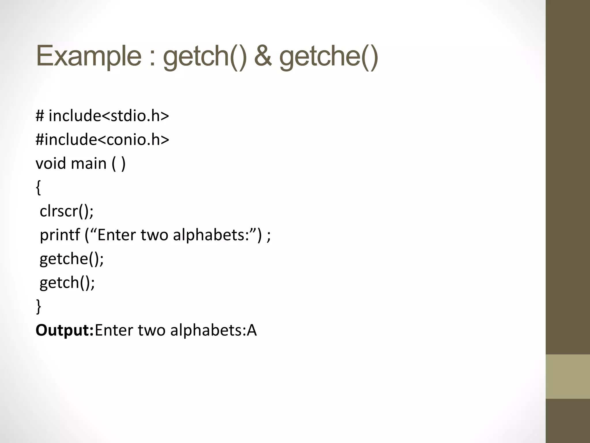 Example : getch() & getche() 
# include<stdio.h> 
#include<conio.h> 
void main ( ) 
{ 
clrscr(); 
printf (“Enter two alphabets:”) ; 
getche(); 
getch(); 
} 
Output:Enter two alphabets:A 
 