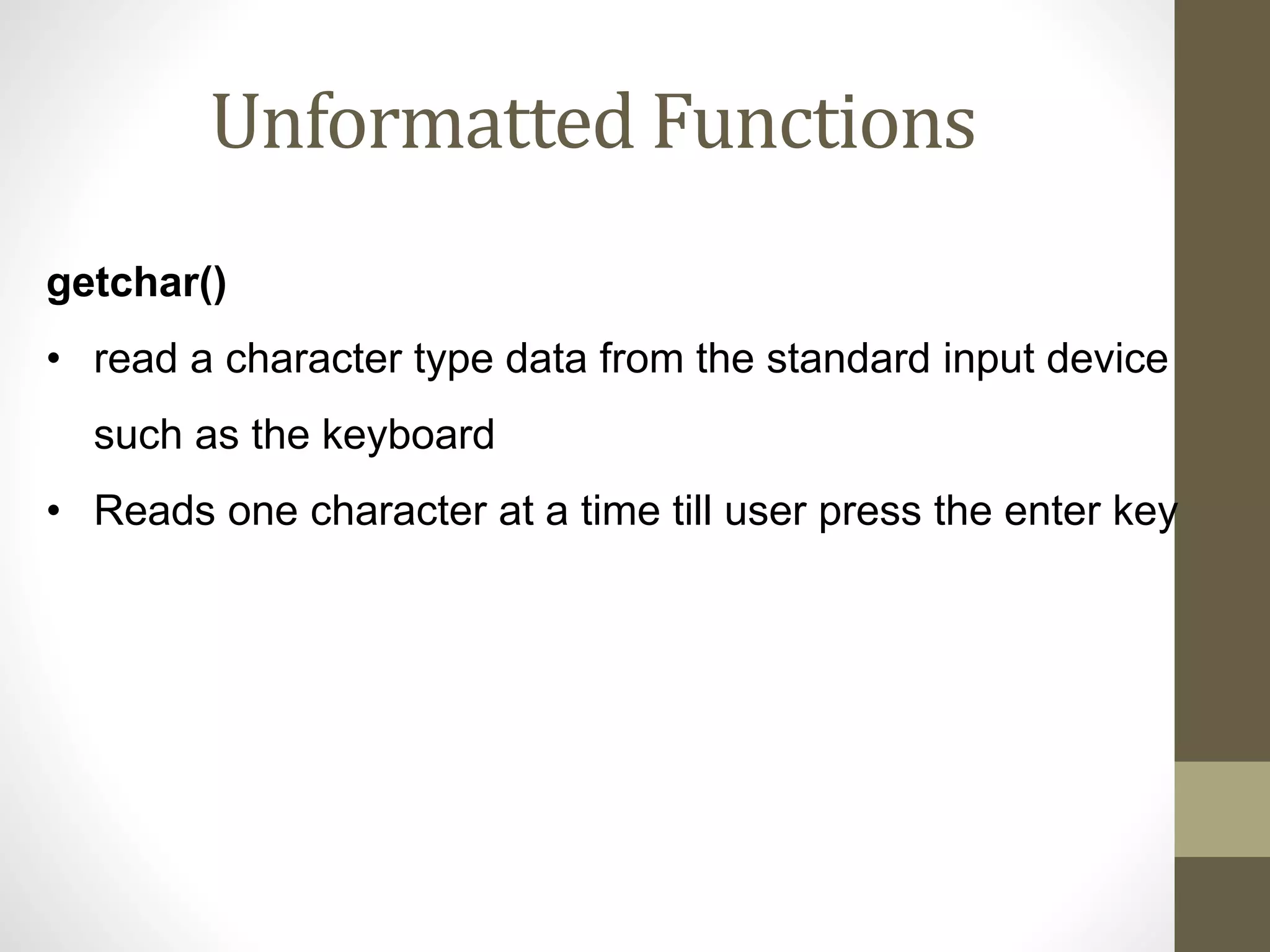 Unformatted Functions 
getchar() 
• read a character type data from the standard input device 
such as the keyboard 
• Reads one character at a time till user press the enter key 
 