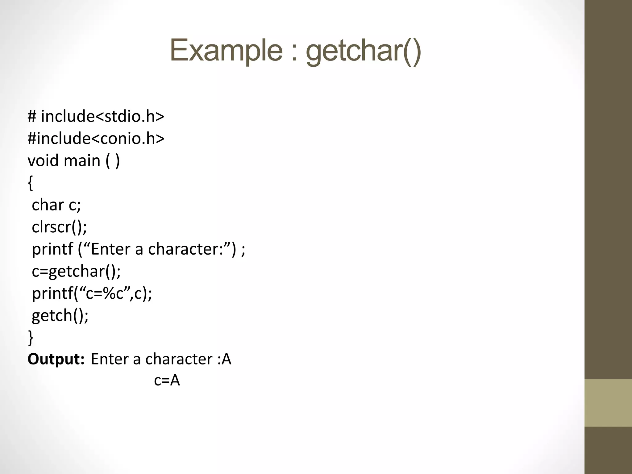 Example : getchar() 
# include<stdio.h> 
#include<conio.h> 
void main ( ) 
{ 
char c; 
clrscr(); 
printf (“Enter a character:”) ; 
c=getchar(); 
printf(“c=%c”,c); 
getch(); 
} 
Output: Enter a character :A 
c=A 
 