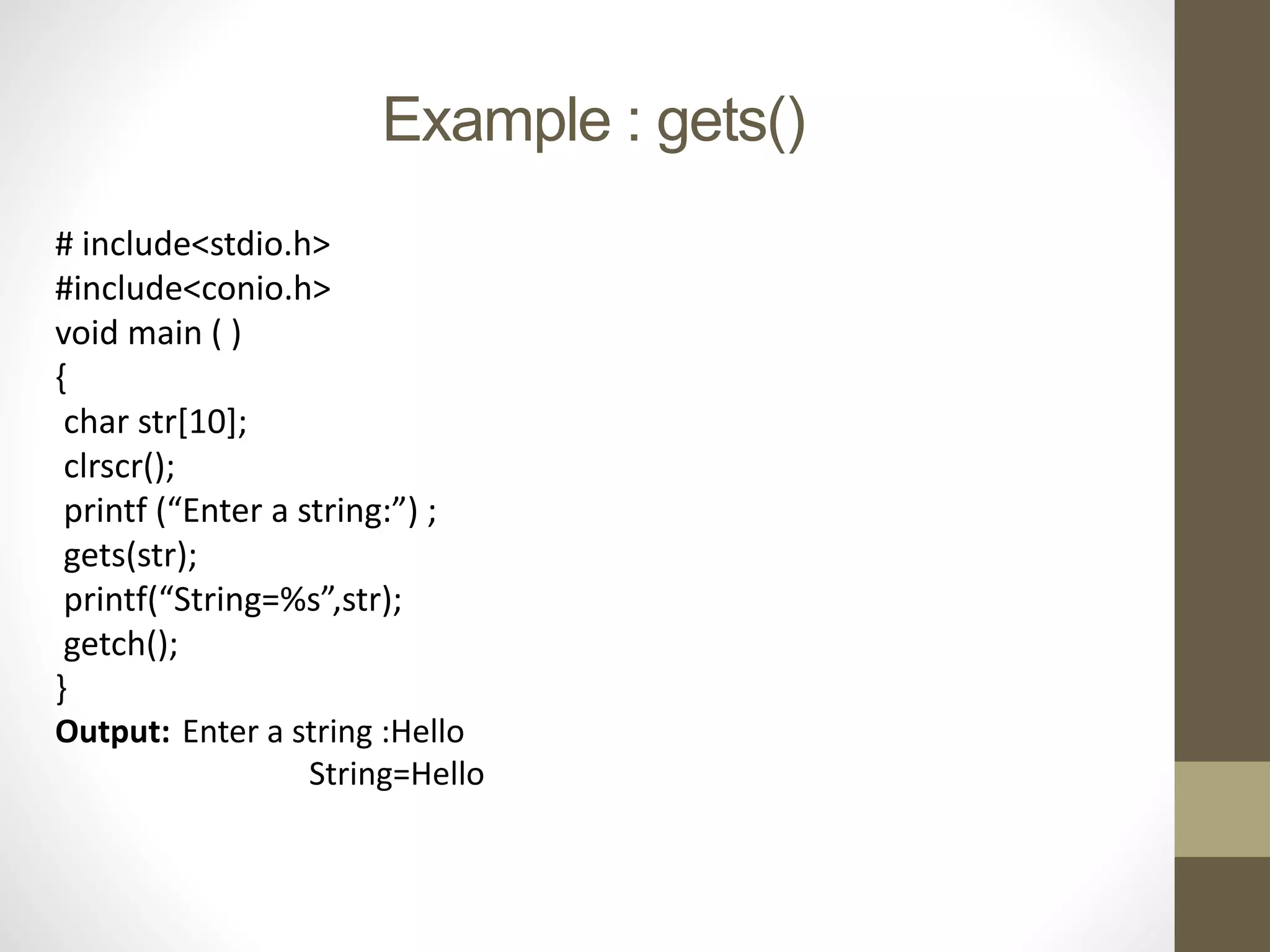 Example : gets() 
# include<stdio.h> 
#include<conio.h> 
void main ( ) 
{ 
char str[10]; 
clrscr(); 
printf (“Enter a string:”) ; 
gets(str); 
printf(“String=%s”,str); 
getch(); 
} 
Output: Enter a string :Hello 
String=Hello 
 