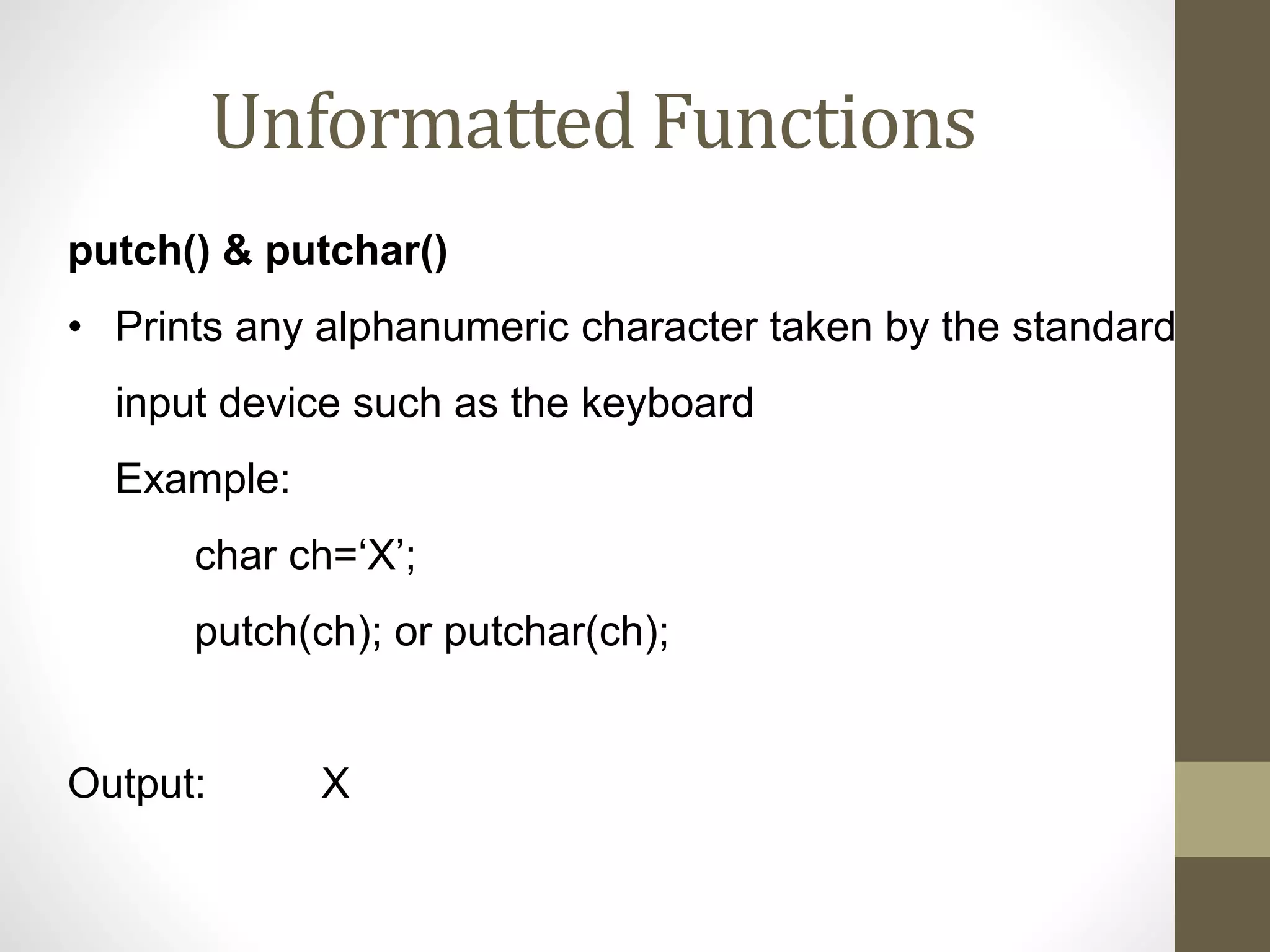 Unformatted Functions 
putch() & putchar() 
• Prints any alphanumeric character taken by the standard 
input device such as the keyboard 
Example: 
char ch=‘X’; 
putch(ch); or putchar(ch); 
Output: X 
 