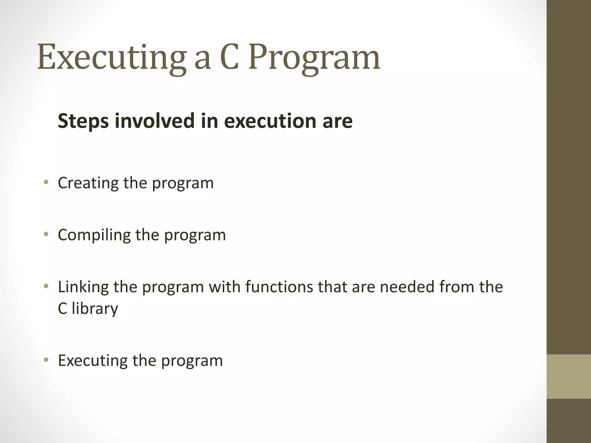 Executing a C Program 
Steps involved in execution are 
• Creating the program 
• Compiling the program 
• Linking the program with functions that are needed from the 
C library 
• Executing the program 
 