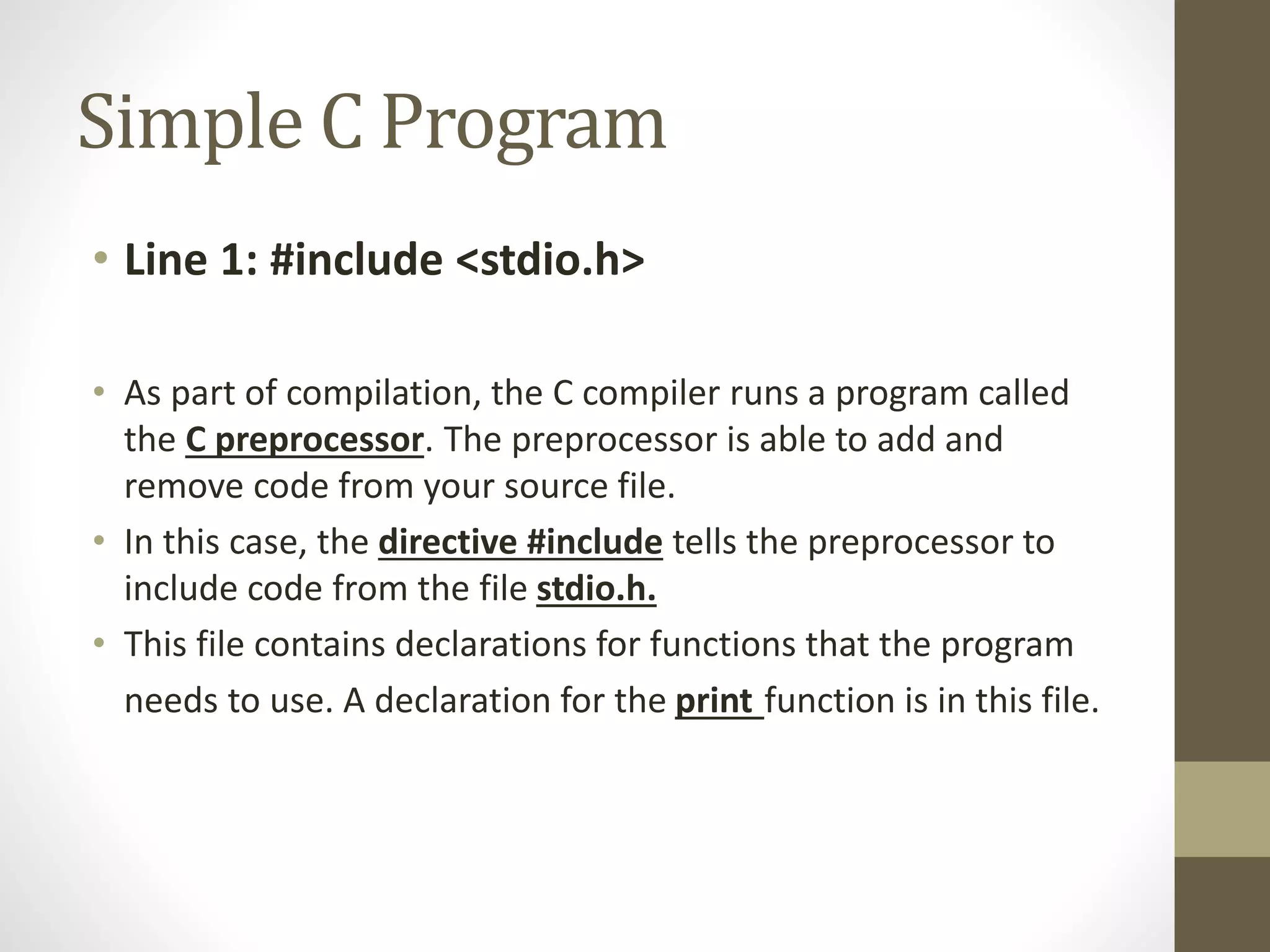 Simple C Program 
• Line 1: #include <stdio.h> 
• As part of compilation, the C compiler runs a program called 
the C preprocessor. The preprocessor is able to add and 
remove code from your source file. 
• In this case, the directive #include tells the preprocessor to 
include code from the file stdio.h. 
• This file contains declarations for functions that the program 
needs to use. A declaration for the print function is in this file. 
 