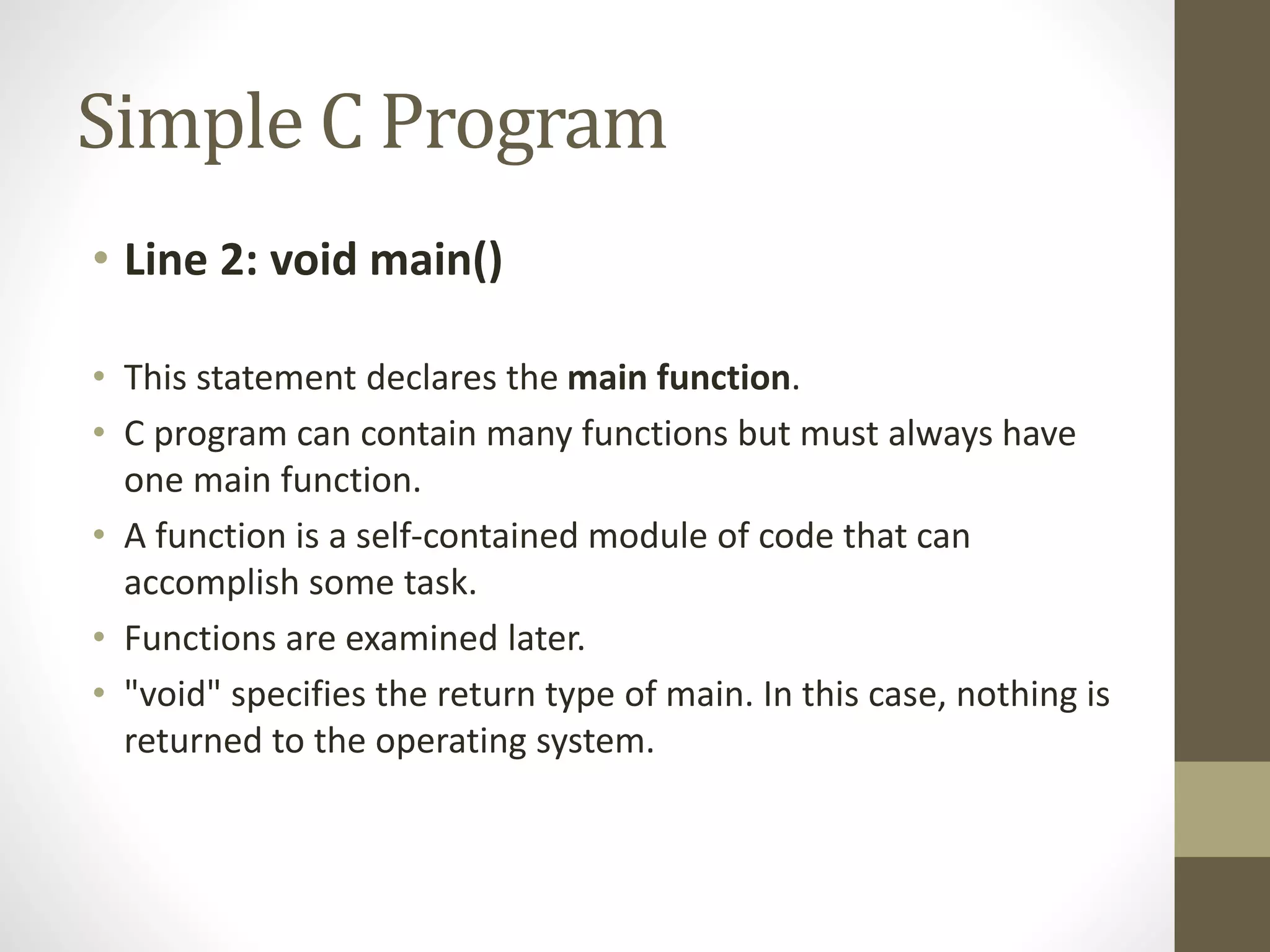 Simple C Program 
• Line 2: void main() 
• This statement declares the main function. 
• C program can contain many functions but must always have 
one main function. 
• A function is a self-contained module of code that can 
accomplish some task. 
• Functions are examined later. 
• "void" specifies the return type of main. In this case, nothing is 
returned to the operating system. 
 