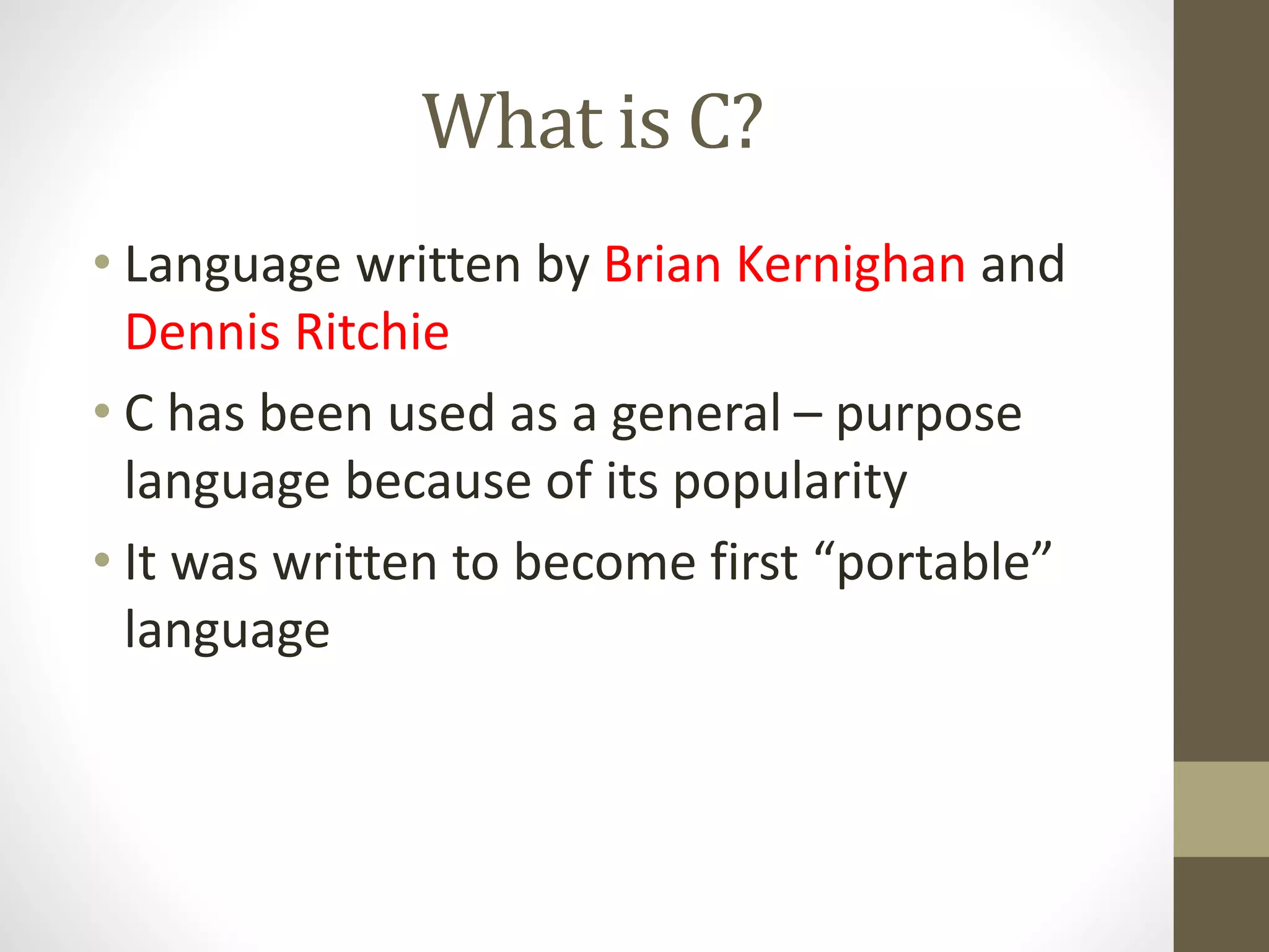 What is C? 
• Language written by Brian Kernighan and 
Dennis Ritchie 
• C has been used as a general – purpose 
language because of its popularity 
• It was written to become first “portable” 
language 
 