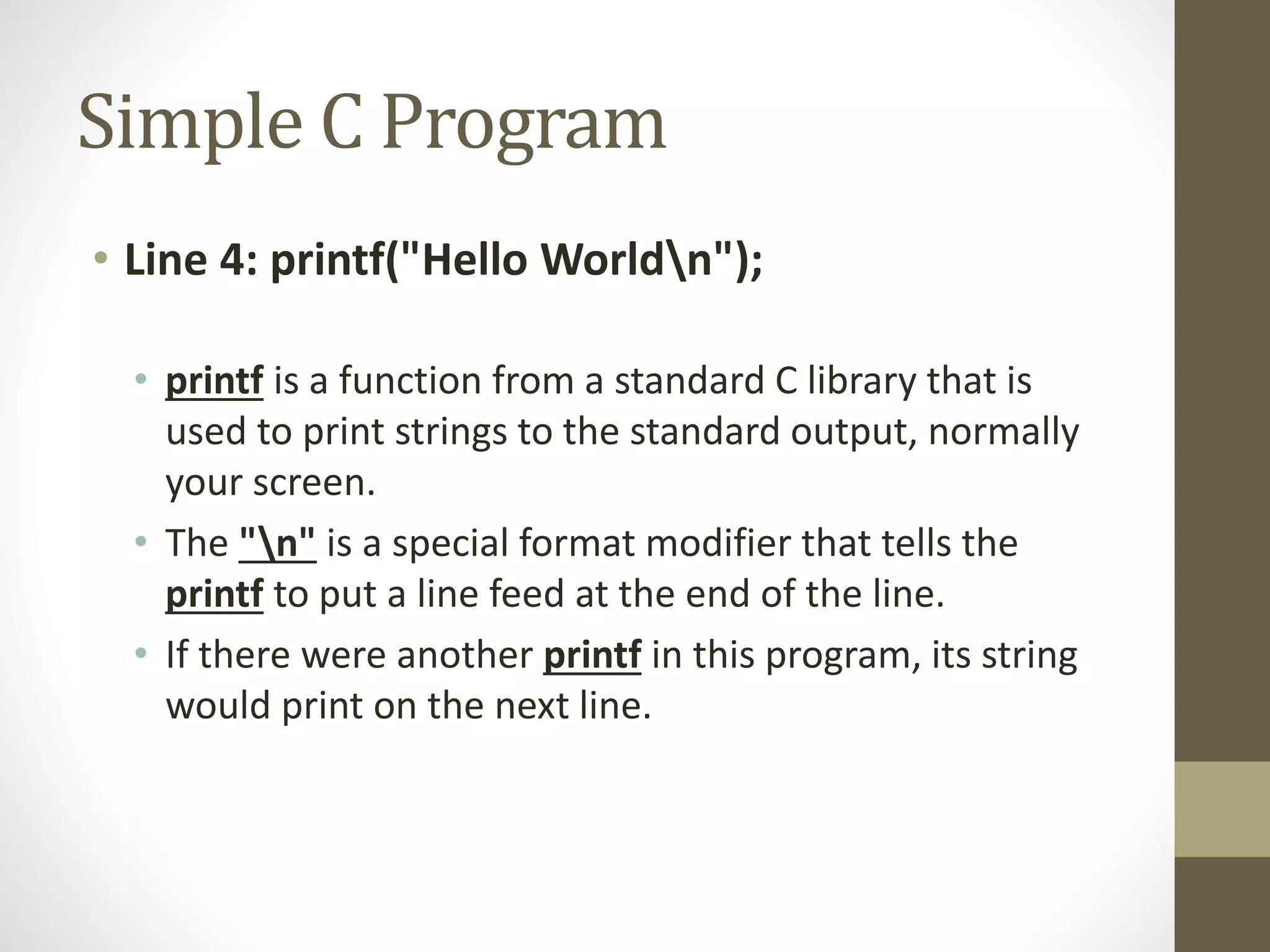 Simple C Program 
• Line 4: printf("Hello Worldn"); 
• printf is a function from a standard C library that is 
used to print strings to the standard output, normally 
your screen. 
• The "n" is a special format modifier that tells the 
printf to put a line feed at the end of the line. 
• If there were another printf in this program, its string 
would print on the next line. 
 