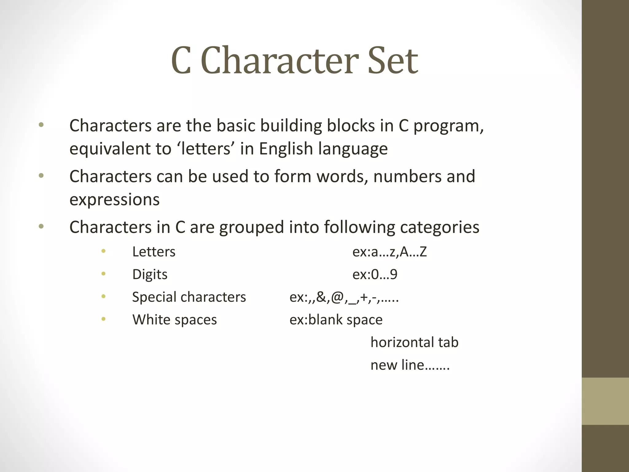 C Character Set 
• Characters are the basic building blocks in C program, 
equivalent to ‘letters’ in English language 
• Characters can be used to form words, numbers and 
expressions 
• Characters in C are grouped into following categories 
• Letters ex:a…z,A…Z 
• Digits ex:0…9 
• Special characters ex:,,&,@,_,+,-,….. 
• White spaces ex:blank space 
horizontal tab 
new line……. 
 