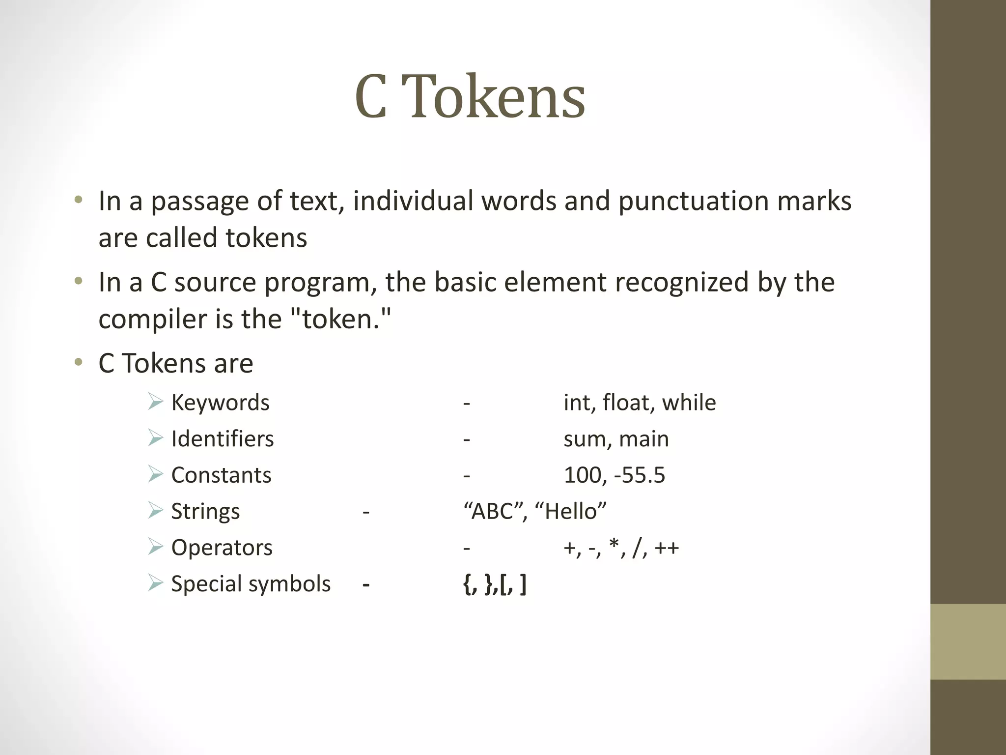 C Tokens 
• In a passage of text, individual words and punctuation marks 
are called tokens 
• In a C source program, the basic element recognized by the 
compiler is the "token." 
• C Tokens are 
 Keywords - int, float, while 
 Identifiers - sum, main 
 Constants - 100, -55.5 
 Strings - “ABC”, “Hello” 
 Operators - +, -, *, /, ++ 
 Special symbols - {, },[, ] 
 