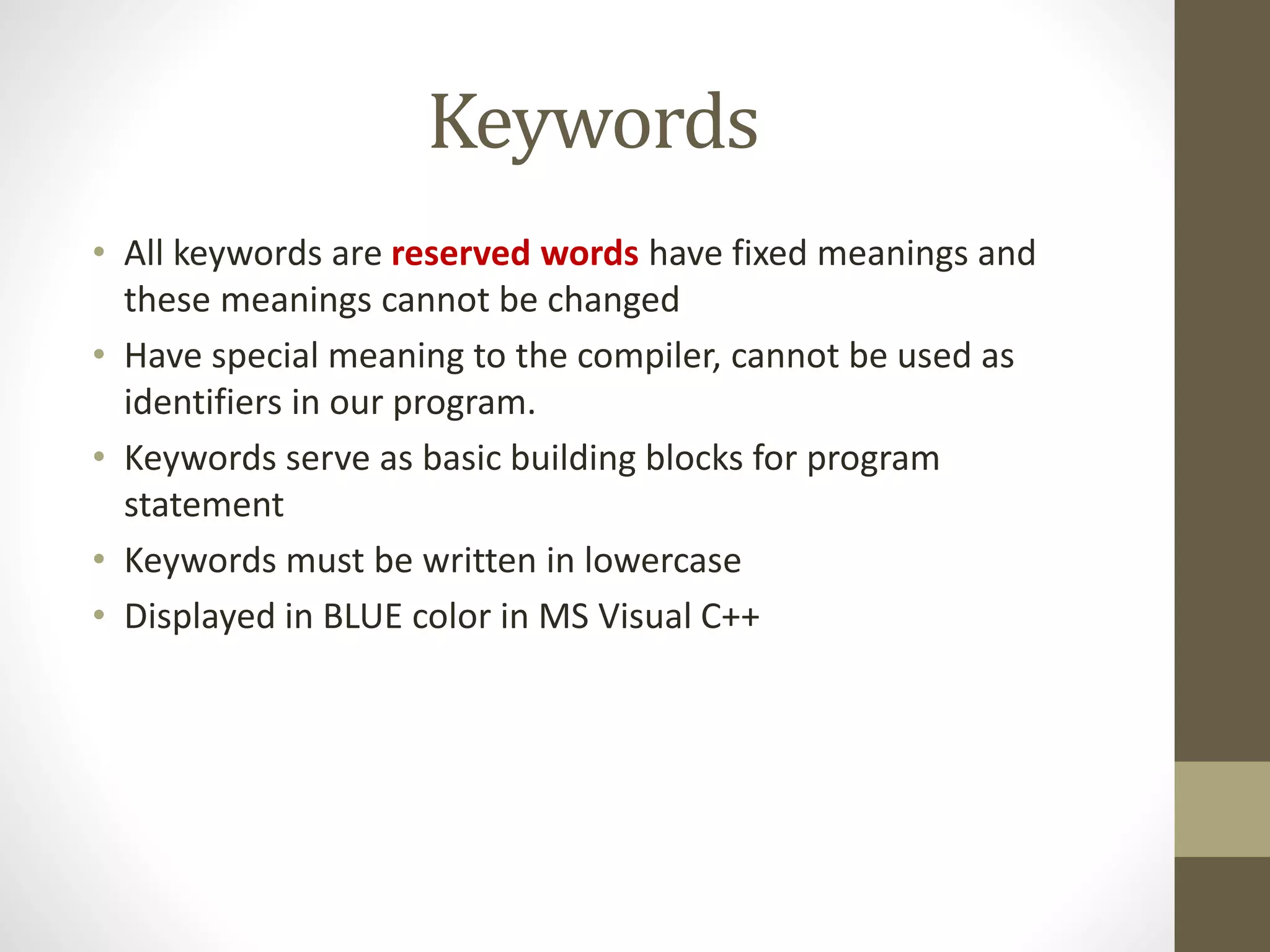 Keywords 
• All keywords are reserved words have fixed meanings and 
these meanings cannot be changed 
• Have special meaning to the compiler, cannot be used as 
identifiers in our program. 
• Keywords serve as basic building blocks for program 
statement 
• Keywords must be written in lowercase 
• Displayed in BLUE color in MS Visual C++ 
 