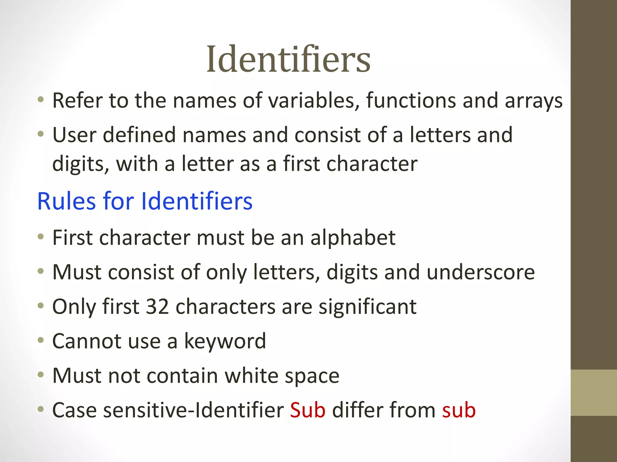 Identifiers 
• Refer to the names of variables, functions and arrays 
• User defined names and consist of a letters and 
digits, with a letter as a first character 
Rules for Identifiers 
• First character must be an alphabet 
• Must consist of only letters, digits and underscore 
• Only first 32 characters are significant 
• Cannot use a keyword 
• Must not contain white space 
• Case sensitive-Identifier Sub differ from sub 
 