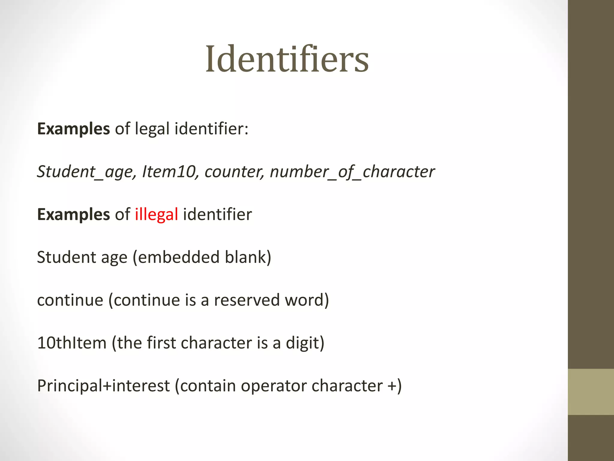 Identifiers 
Examples of legal identifier: 
Student_age, Item10, counter, number_of_character 
Examples of illegal identifier 
Student age (embedded blank) 
continue (continue is a reserved word) 
10thItem (the first character is a digit) 
Principal+interest (contain operator character +) 
 