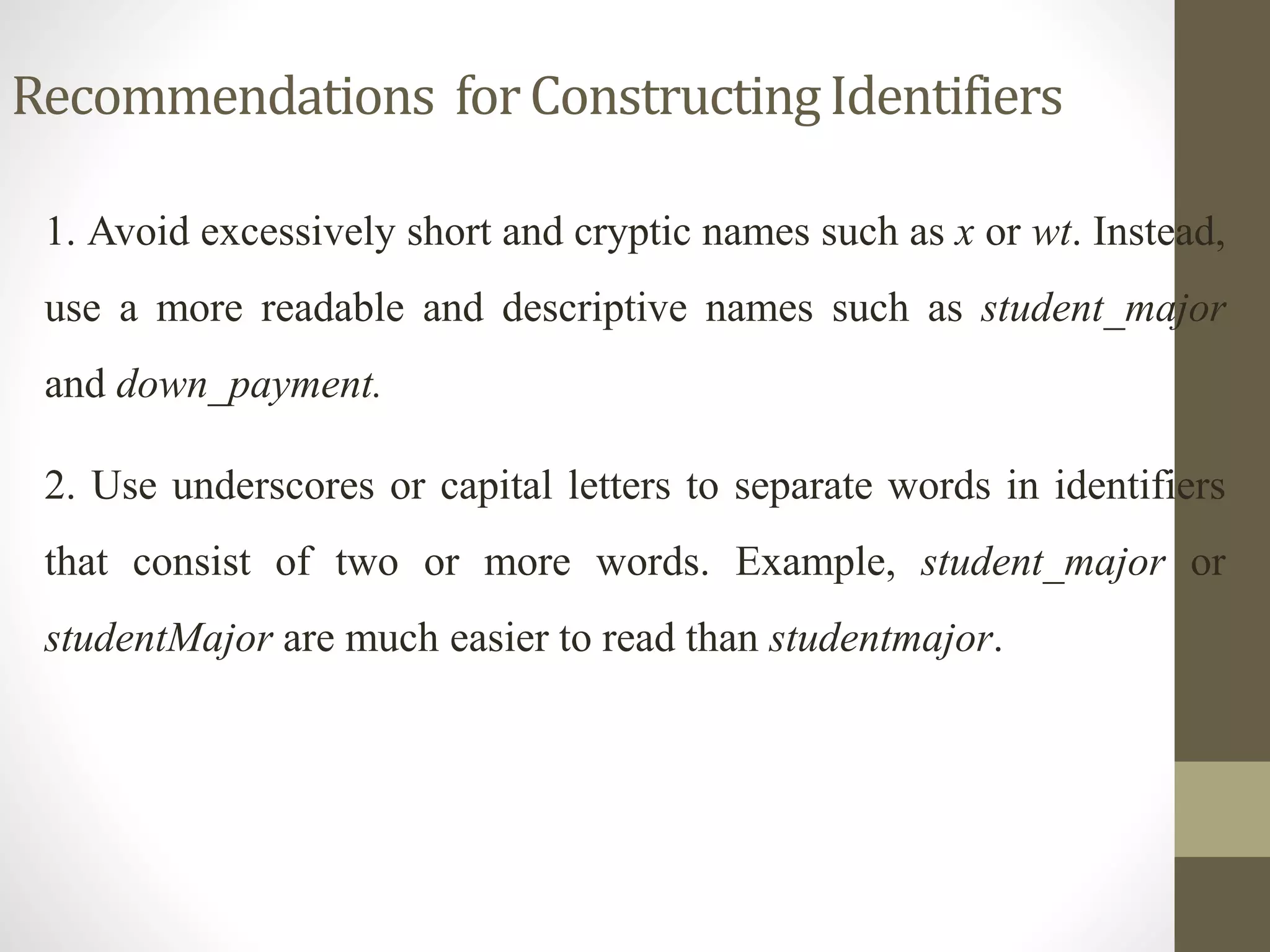 Recommendations for Constructing Identifiers 
1. Avoid excessively short and cryptic names such as x or wt. Instead, 
use a more readable and descriptive names such as student_major 
and down_payment. 
2. Use underscores or capital letters to separate words in identifiers 
that consist of two or more words. Example, student_major or 
studentMajor are much easier to read than studentmajor. 
 