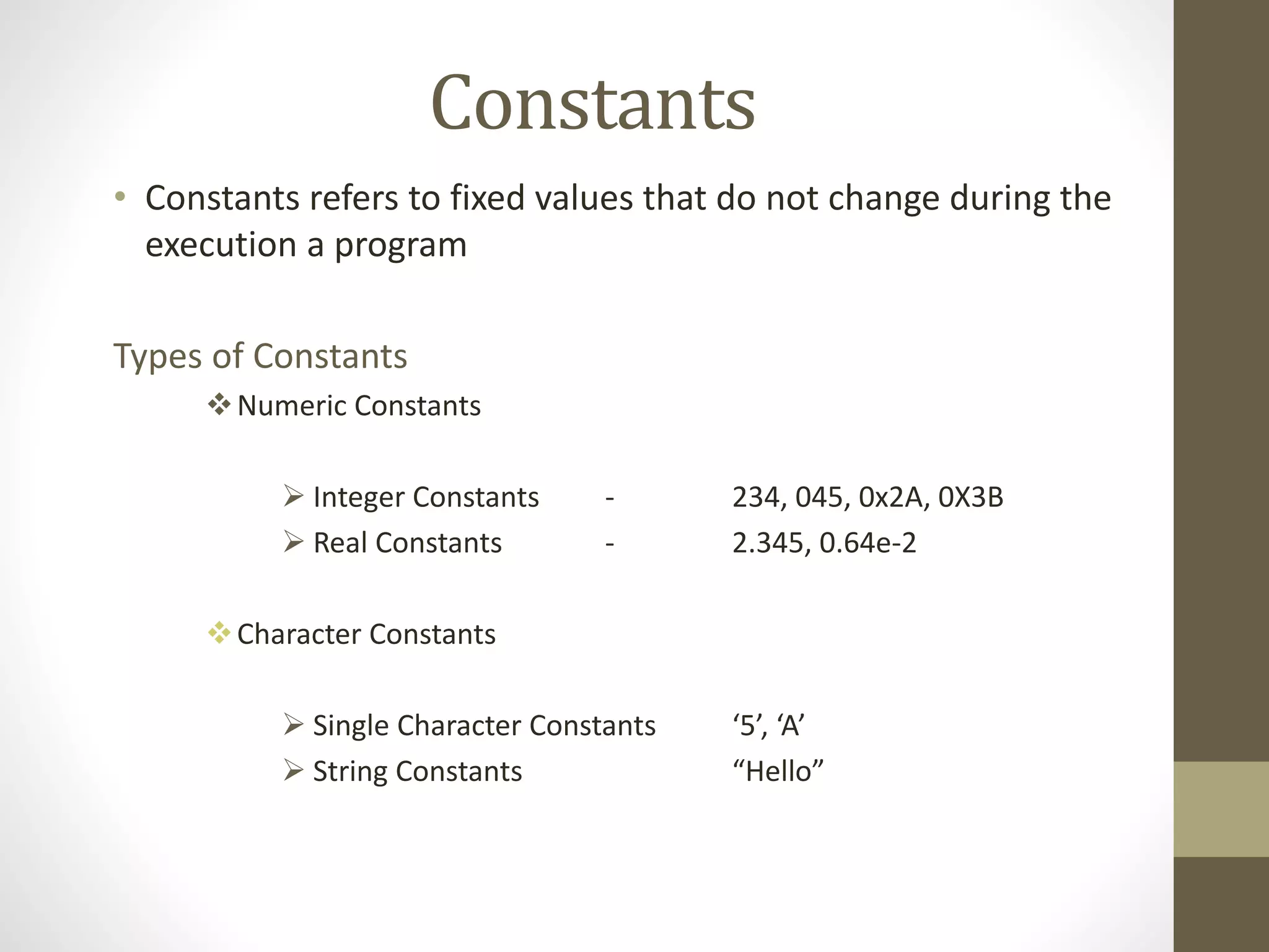 Constants 
• Constants refers to fixed values that do not change during the 
execution a program 
Types of Constants 
Numeric Constants 
 Integer Constants - 234, 045, 0x2A, 0X3B 
 Real Constants - 2.345, 0.64e-2 
Character Constants 
 Single Character Constants ‘5’, ‘A’ 
 String Constants “Hello” 
 