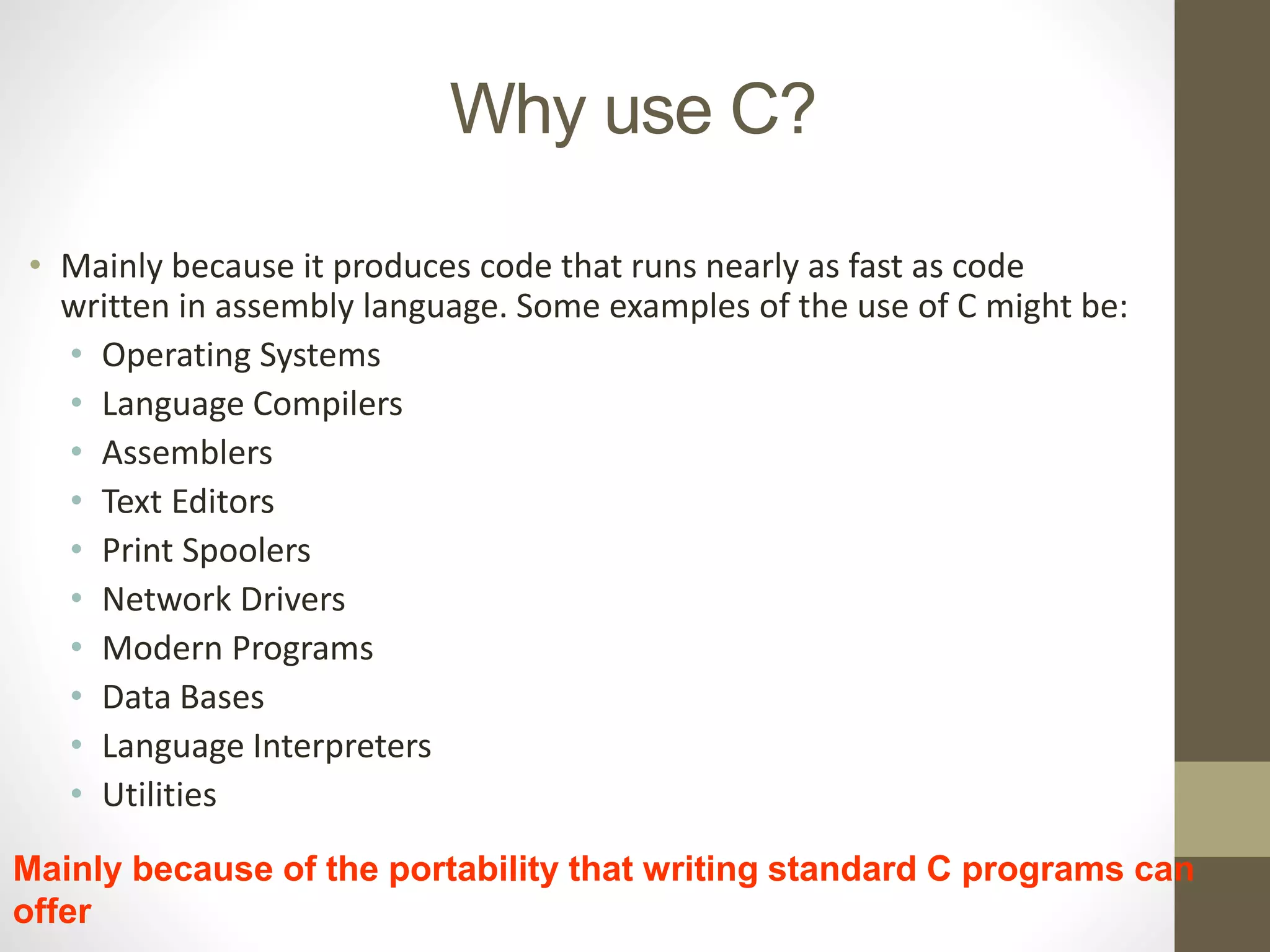 Why use C? 
• Mainly because it produces code that runs nearly as fast as code 
written in assembly language. Some examples of the use of C might be: 
• Operating Systems 
• Language Compilers 
• Assemblers 
• Text Editors 
• Print Spoolers 
• Network Drivers 
• Modern Programs 
• Data Bases 
• Language Interpreters 
• Utilities 
Mainly because of the portability that writing standard C programs can 
offer 
 