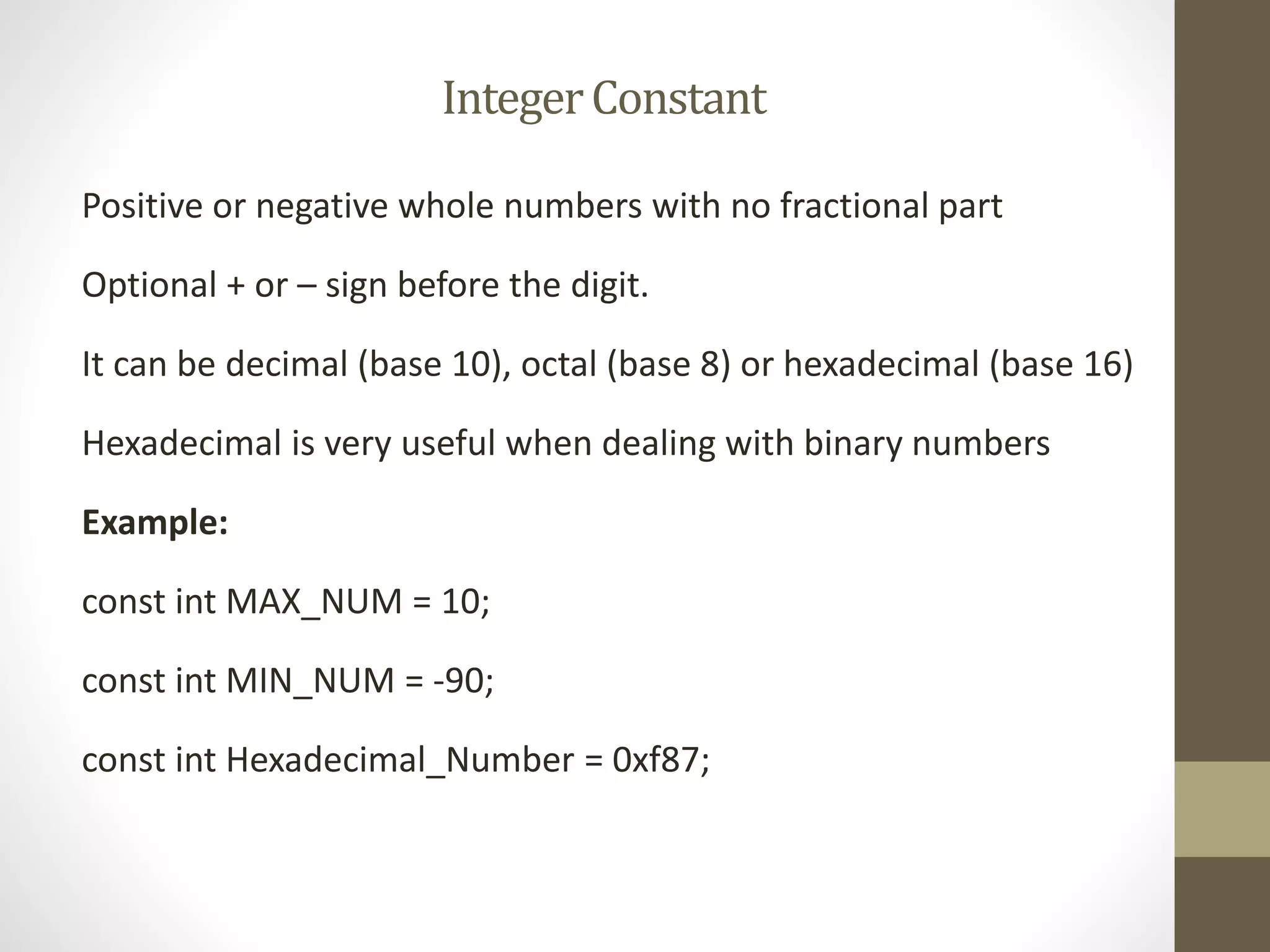 Integer Constant 
Positive or negative whole numbers with no fractional part 
Optional + or – sign before the digit. 
It can be decimal (base 10), octal (base 8) or hexadecimal (base 16) 
Hexadecimal is very useful when dealing with binary numbers 
Example: 
const int MAX_NUM = 10; 
const int MIN_NUM = -90; 
const int Hexadecimal_Number = 0xf87; 
 