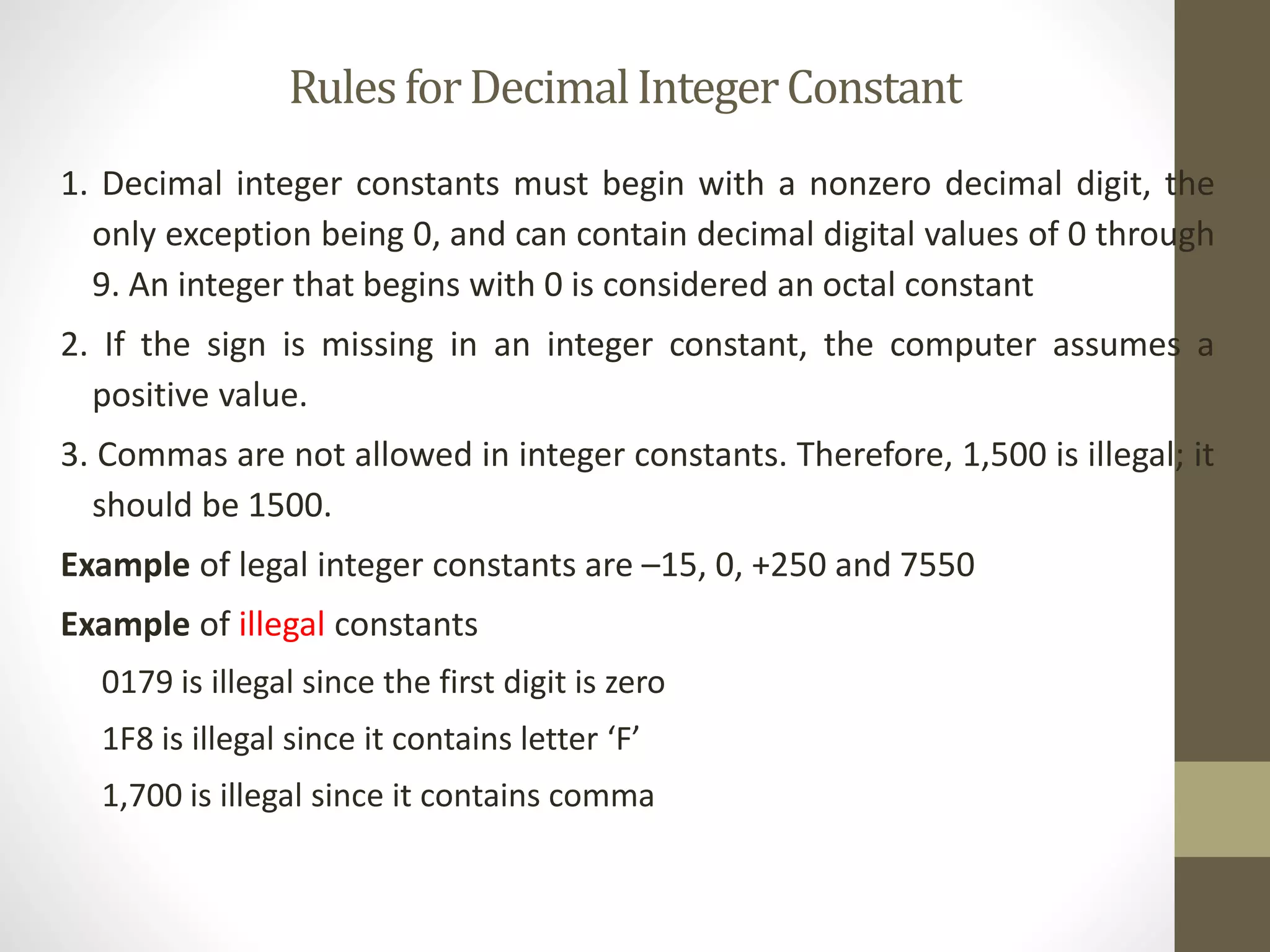 Rules for Decimal Integer Constant 
1. Decimal integer constants must begin with a nonzero decimal digit, the 
only exception being 0, and can contain decimal digital values of 0 through 
9. An integer that begins with 0 is considered an octal constant 
2. If the sign is missing in an integer constant, the computer assumes a 
positive value. 
3. Commas are not allowed in integer constants. Therefore, 1,500 is illegal; it 
should be 1500. 
Example of legal integer constants are –15, 0, +250 and 7550 
Example of illegal constants 
0179 is illegal since the first digit is zero 
1F8 is illegal since it contains letter ‘F’ 
1,700 is illegal since it contains comma 
 