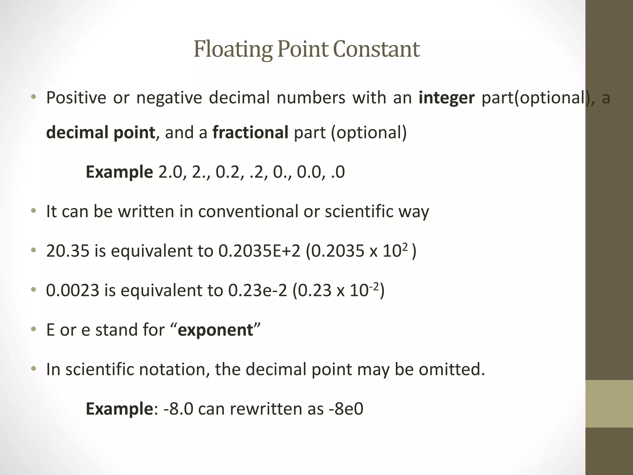 Floating Point Constant 
• Positive or negative decimal numbers with an integer part(optional), a 
decimal point, and a fractional part (optional) 
Example 2.0, 2., 0.2, .2, 0., 0.0, .0 
• It can be written in conventional or scientific way 
• 20.35 is equivalent to 0.2035E+2 (0.2035 x 102 ) 
• 0.0023 is equivalent to 0.23e-2 (0.23 x 10-2) 
• E or e stand for “exponent” 
• In scientific notation, the decimal point may be omitted. 
Example: -8.0 can rewritten as -8e0 
 