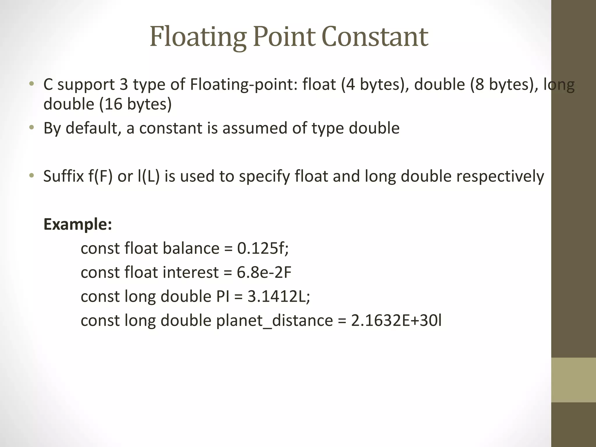 Floating Point Constant 
• C support 3 type of Floating-point: float (4 bytes), double (8 bytes), long 
double (16 bytes) 
• By default, a constant is assumed of type double 
• Suffix f(F) or l(L) is used to specify float and long double respectively 
Example: 
const float balance = 0.125f; 
const float interest = 6.8e-2F 
const long double PI = 3.1412L; 
const long double planet_distance = 2.1632E+30l 
 