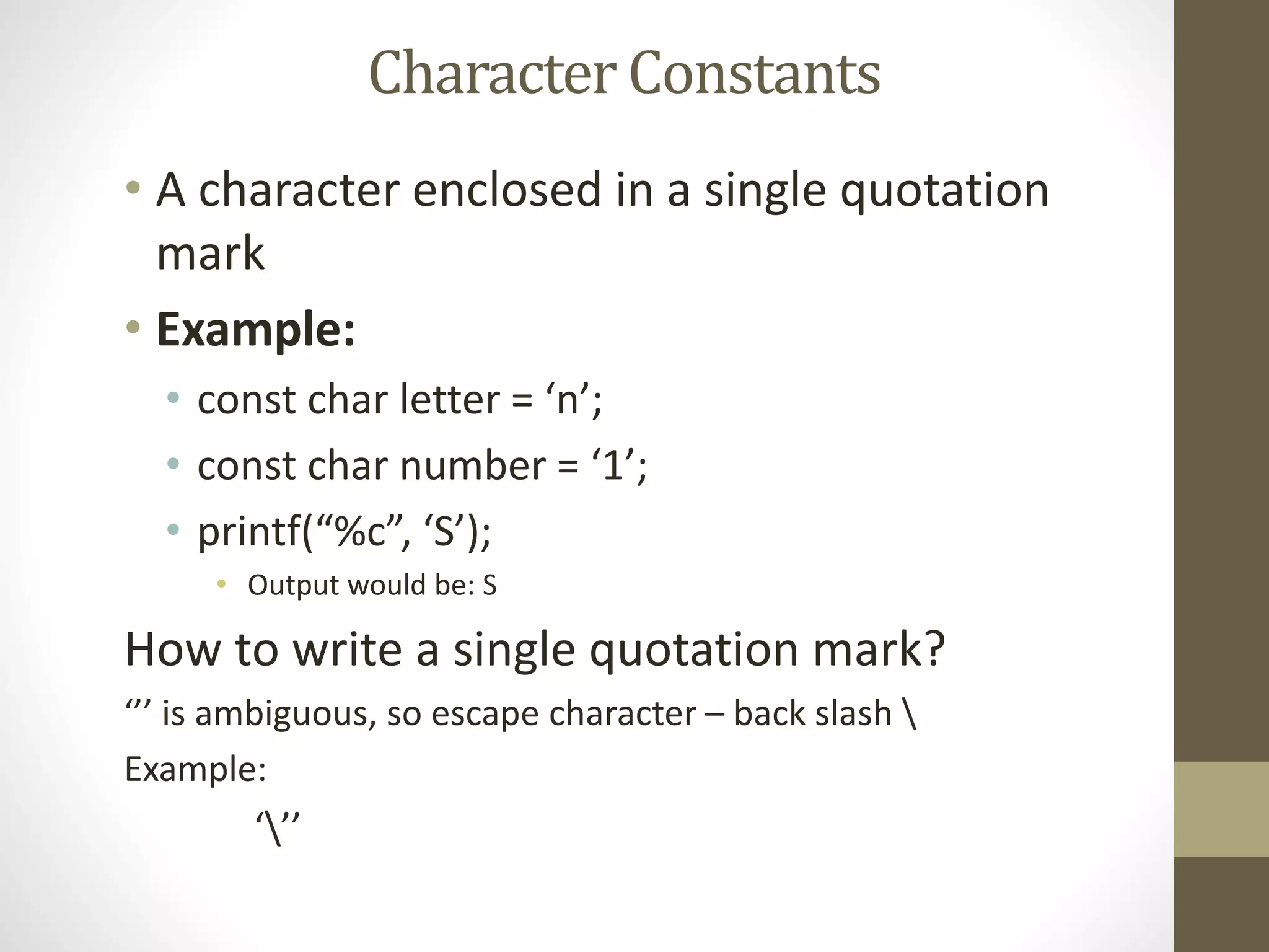 • A character enclosed in a single quotation 
mark 
• Example: 
• const char letter = ‘n’; 
• const char number = ‘1’; 
• printf(“%c”, ‘S’); 
• Output would be: S 
How to write a single quotation mark? 
‘’’ is ambiguous, so escape character – back slash  
Example: 
‘’’ 
Character Constants 
 