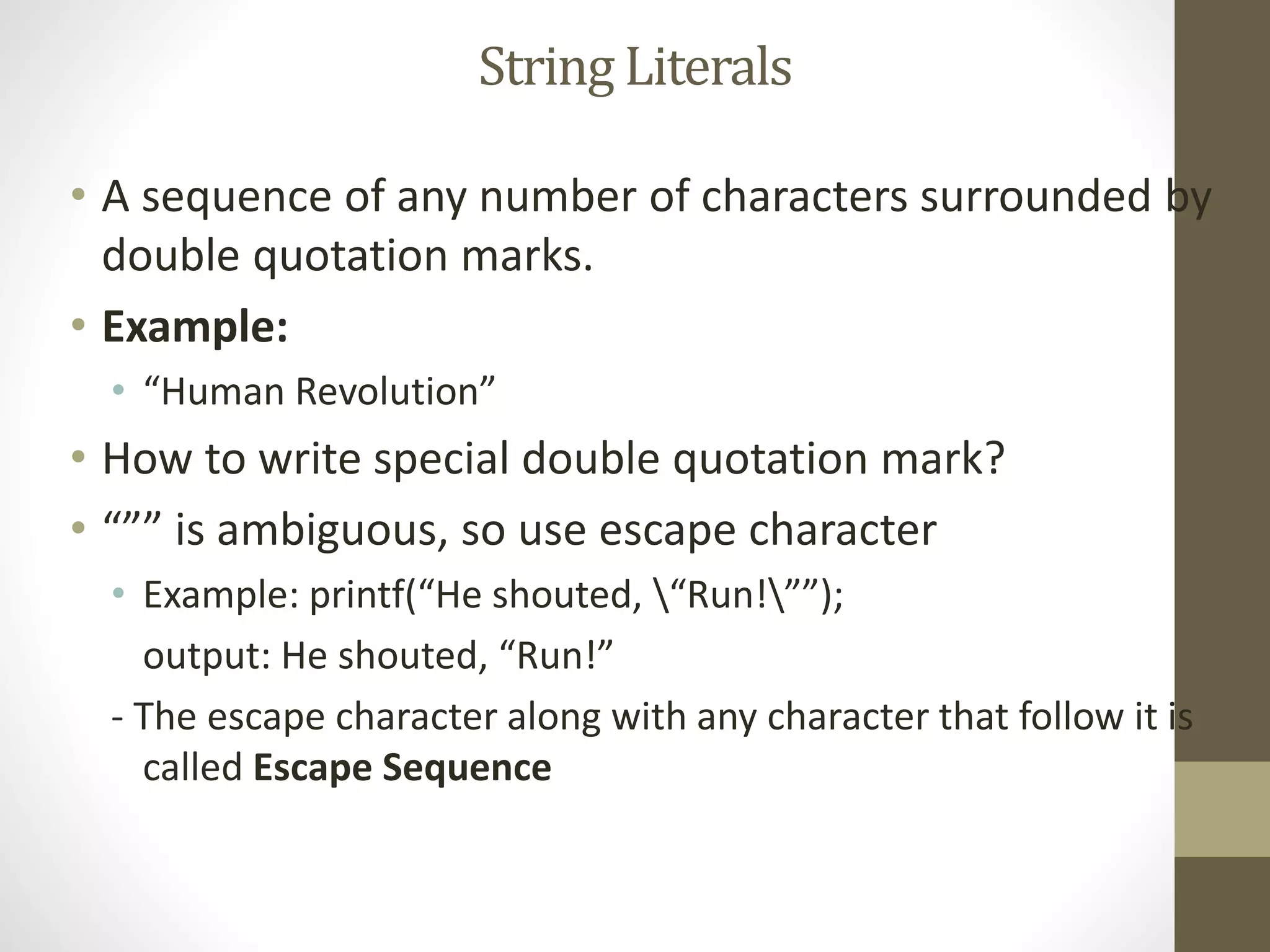 String Literals 
• A sequence of any number of characters surrounded by 
double quotation marks. 
• Example: 
• “Human Revolution” 
• How to write special double quotation mark? 
• “”” is ambiguous, so use escape character 
• Example: printf(“He shouted, “Run!””); 
output: He shouted, “Run!” 
- The escape character along with any character that follow it is 
called Escape Sequence 
 