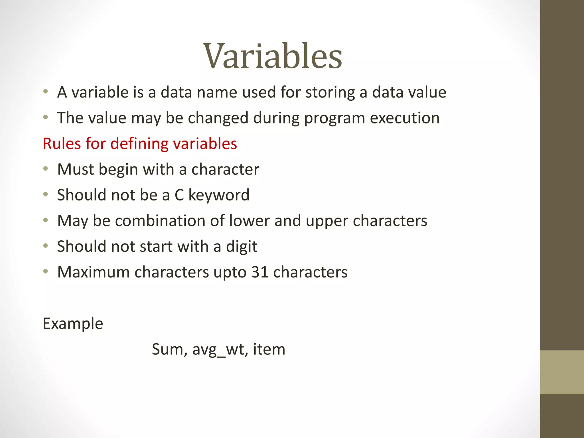 Variables 
• A variable is a data name used for storing a data value 
• The value may be changed during program execution 
Rules for defining variables 
• Must begin with a character 
• Should not be a C keyword 
• May be combination of lower and upper characters 
• Should not start with a digit 
• Maximum characters upto 31 characters 
Example 
Sum, avg_wt, item 
 