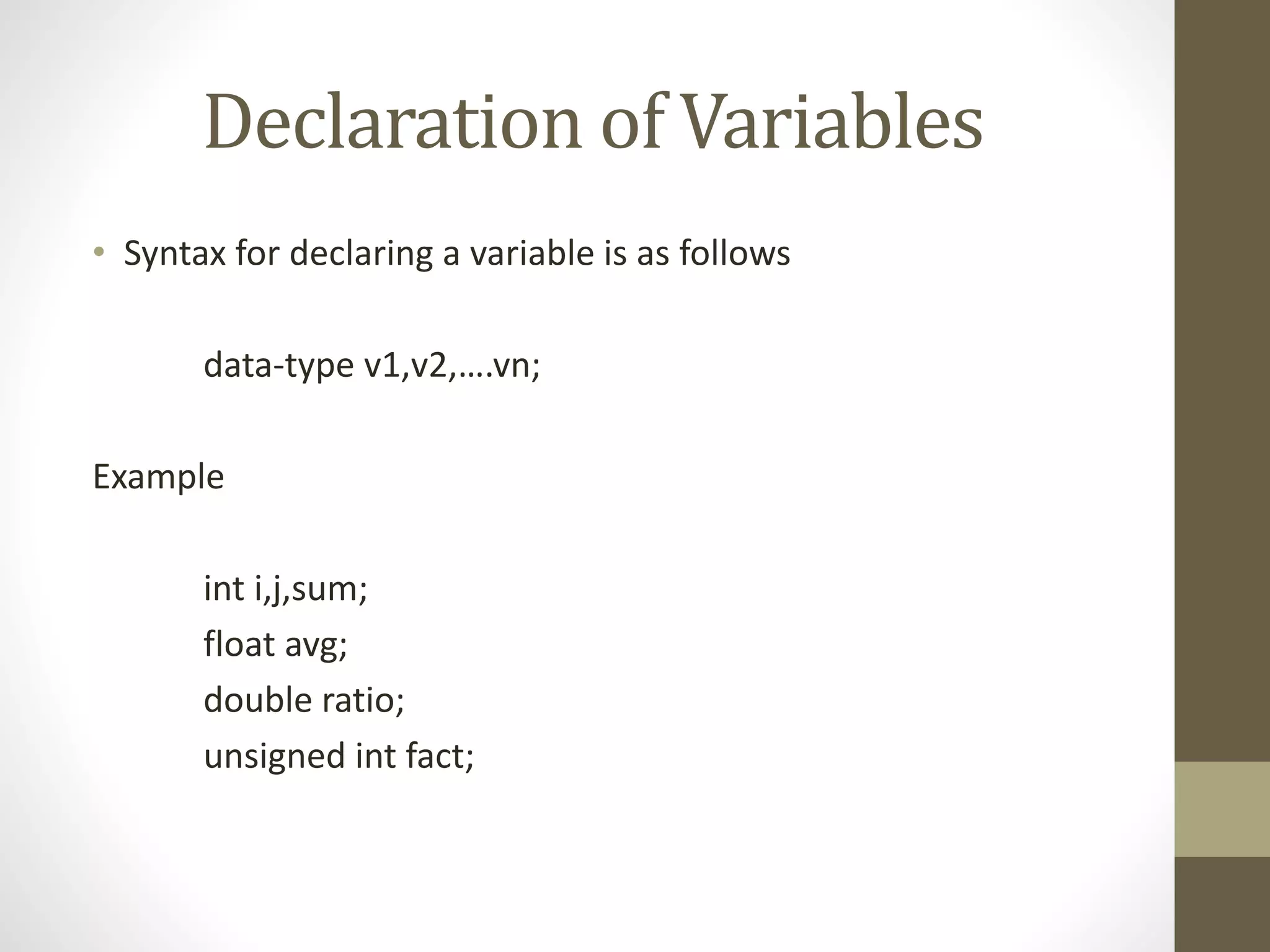 Declaration of Variables 
• Syntax for declaring a variable is as follows 
data-type v1,v2,….vn; 
Example 
int i,j,sum; 
float avg; 
double ratio; 
unsigned int fact; 
 