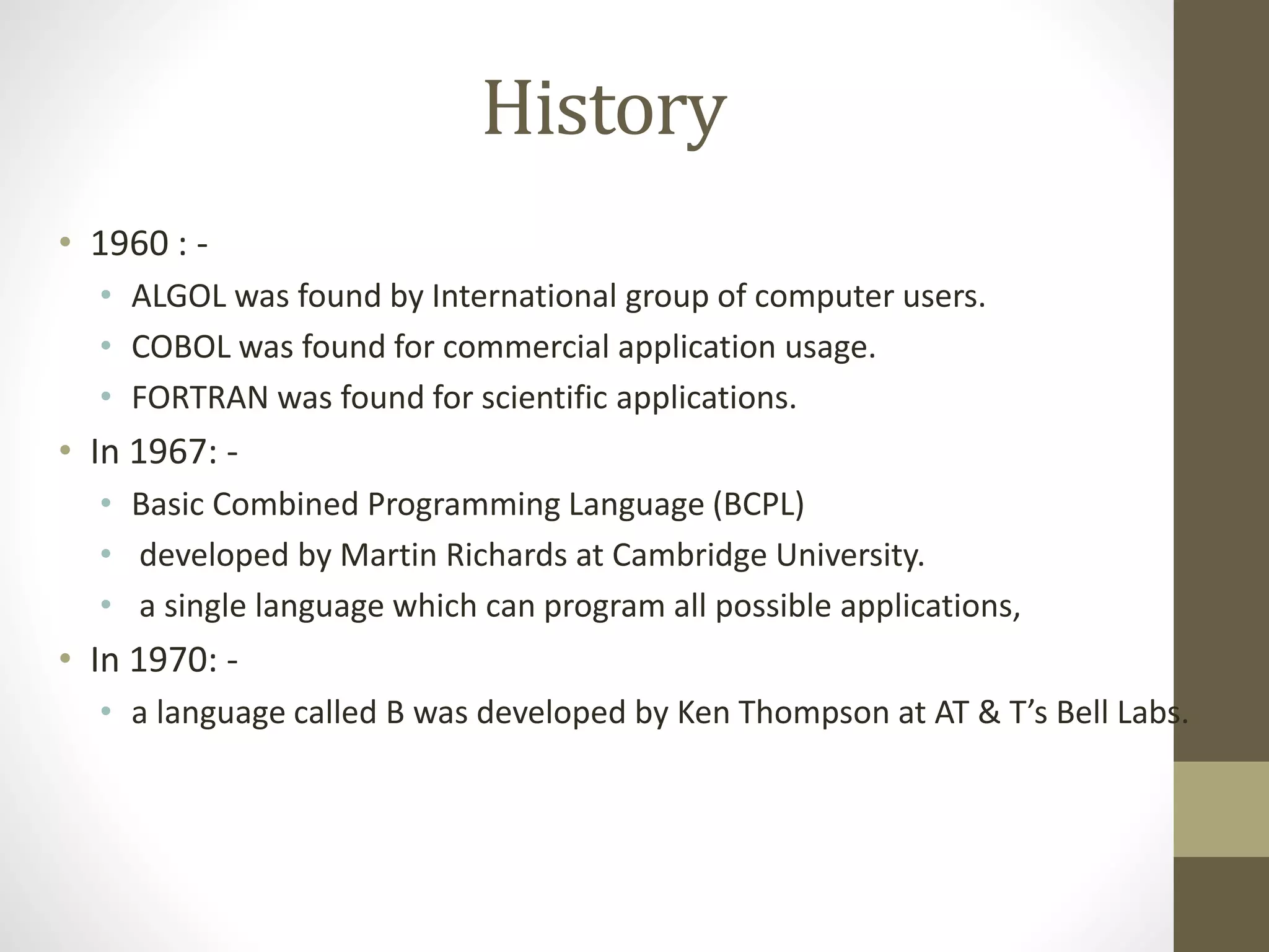 History 
• 1960 : - 
• ALGOL was found by International group of computer users. 
• COBOL was found for commercial application usage. 
• FORTRAN was found for scientific applications. 
• In 1967: - 
• Basic Combined Programming Language (BCPL) 
• developed by Martin Richards at Cambridge University. 
• a single language which can program all possible applications, 
• In 1970: - 
• a language called B was developed by Ken Thompson at AT & T’s Bell Labs. 
 