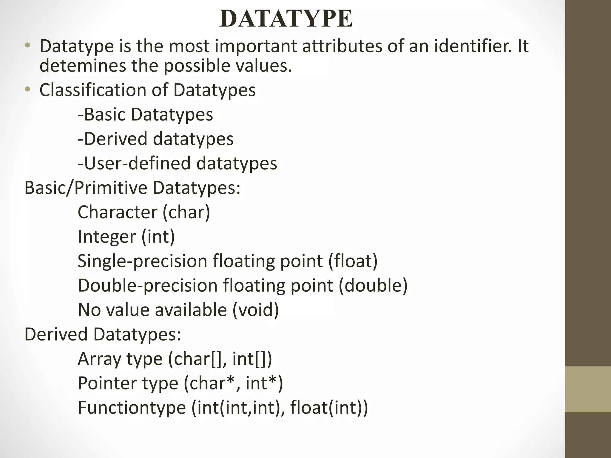 DATATYPE 
• Datatype is the most important attributes of an identifier. It 
detemines the possible values. 
• Classification of Datatypes 
-Basic Datatypes 
-Derived datatypes 
-User-defined datatypes 
Basic/Primitive Datatypes: 
Character (char) 
Integer (int) 
Single-precision floating point (float) 
Double-precision floating point (double) 
No value available (void) 
Derived Datatypes: 
Array type (char[], int[]) 
Pointer type (char*, int*) 
Functiontype (int(int,int), float(int)) 
 