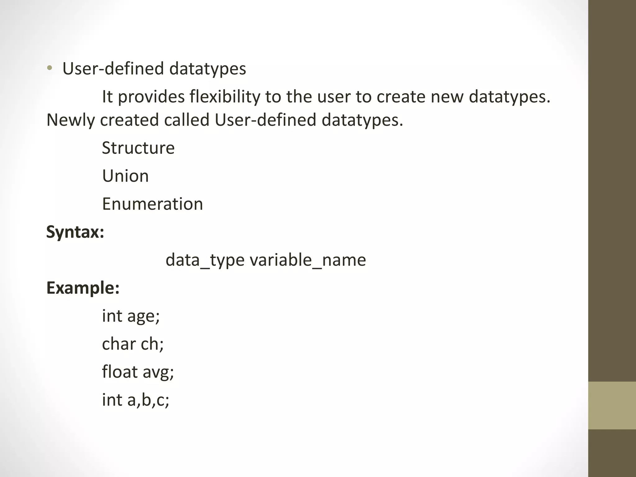 • User-defined datatypes 
It provides flexibility to the user to create new datatypes. 
Newly created called User-defined datatypes. 
Structure 
Union 
Enumeration 
Syntax: 
data_type variable_name 
Example: 
int age; 
char ch; 
float avg; 
int a,b,c; 
 
