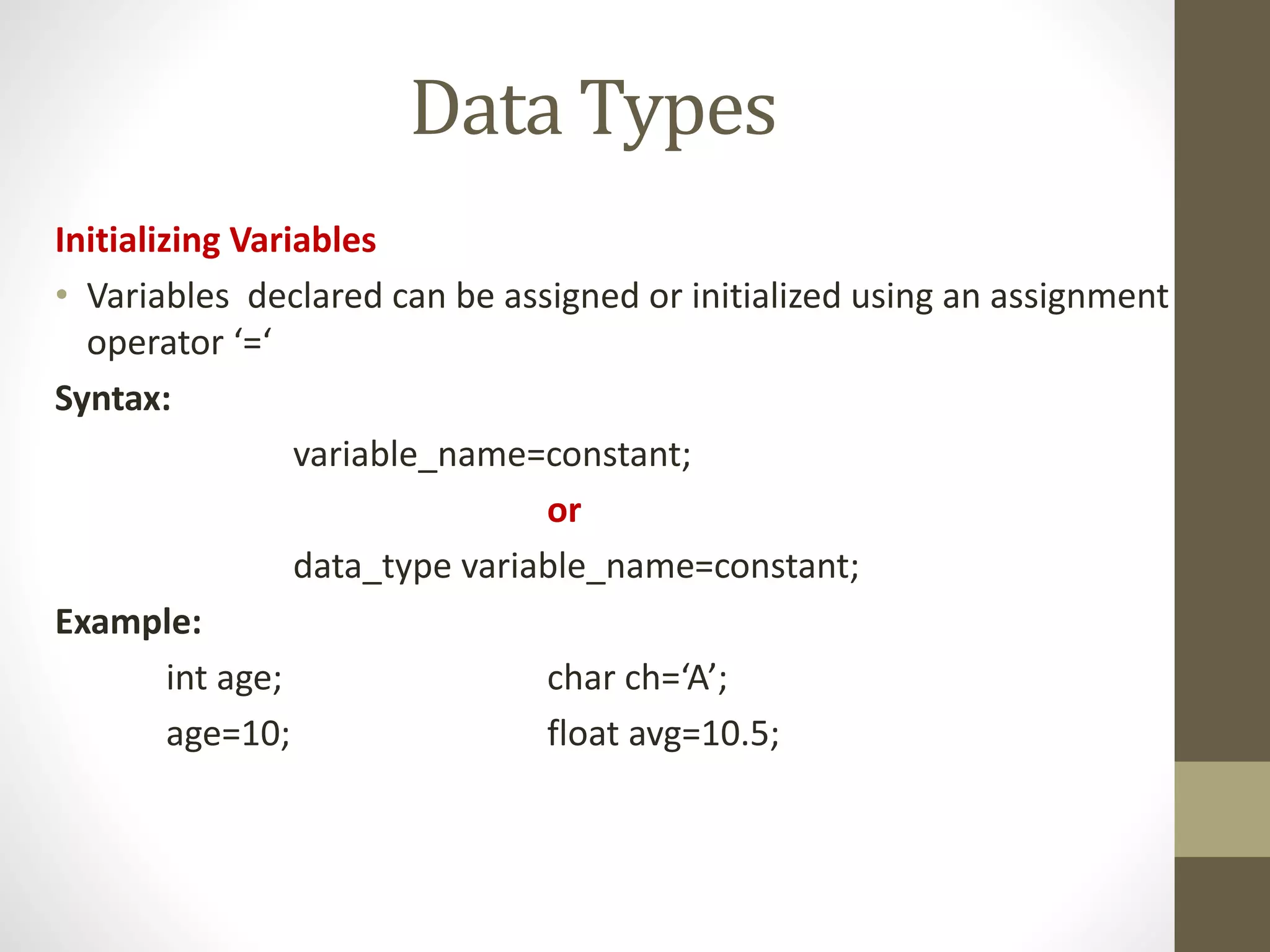 Data Types 
Initializing Variables 
• Variables declared can be assigned or initialized using an assignment 
operator ‘=‘ 
Syntax: 
variable_name=constant; 
or 
data_type variable_name=constant; 
Example: 
int age; char ch=‘A’; 
age=10; float avg=10.5; 
 