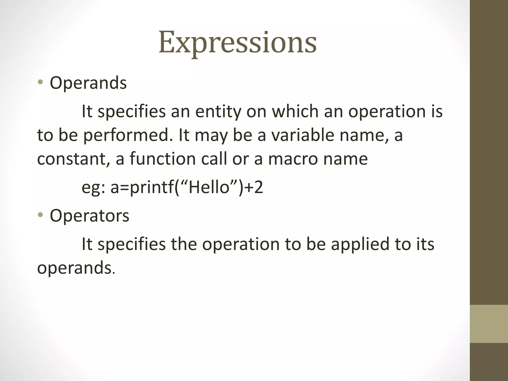 Expressions 
• Operands 
It specifies an entity on which an operation is 
to be performed. It may be a variable name, a 
constant, a function call or a macro name 
eg: a=printf(“Hello”)+2 
• Operators 
It specifies the operation to be applied to its 
operands. 
 