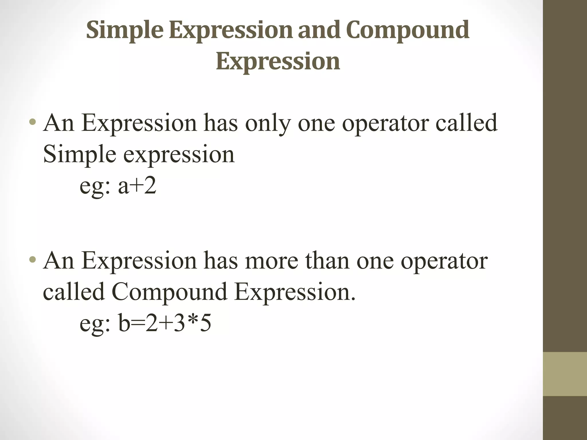 Simple Expression and Compound 
Expression 
• An Expression has only one operator called 
Simple expression 
eg: a+2 
• An Expression has more than one operator 
called Compound Expression. 
eg: b=2+3*5 
 