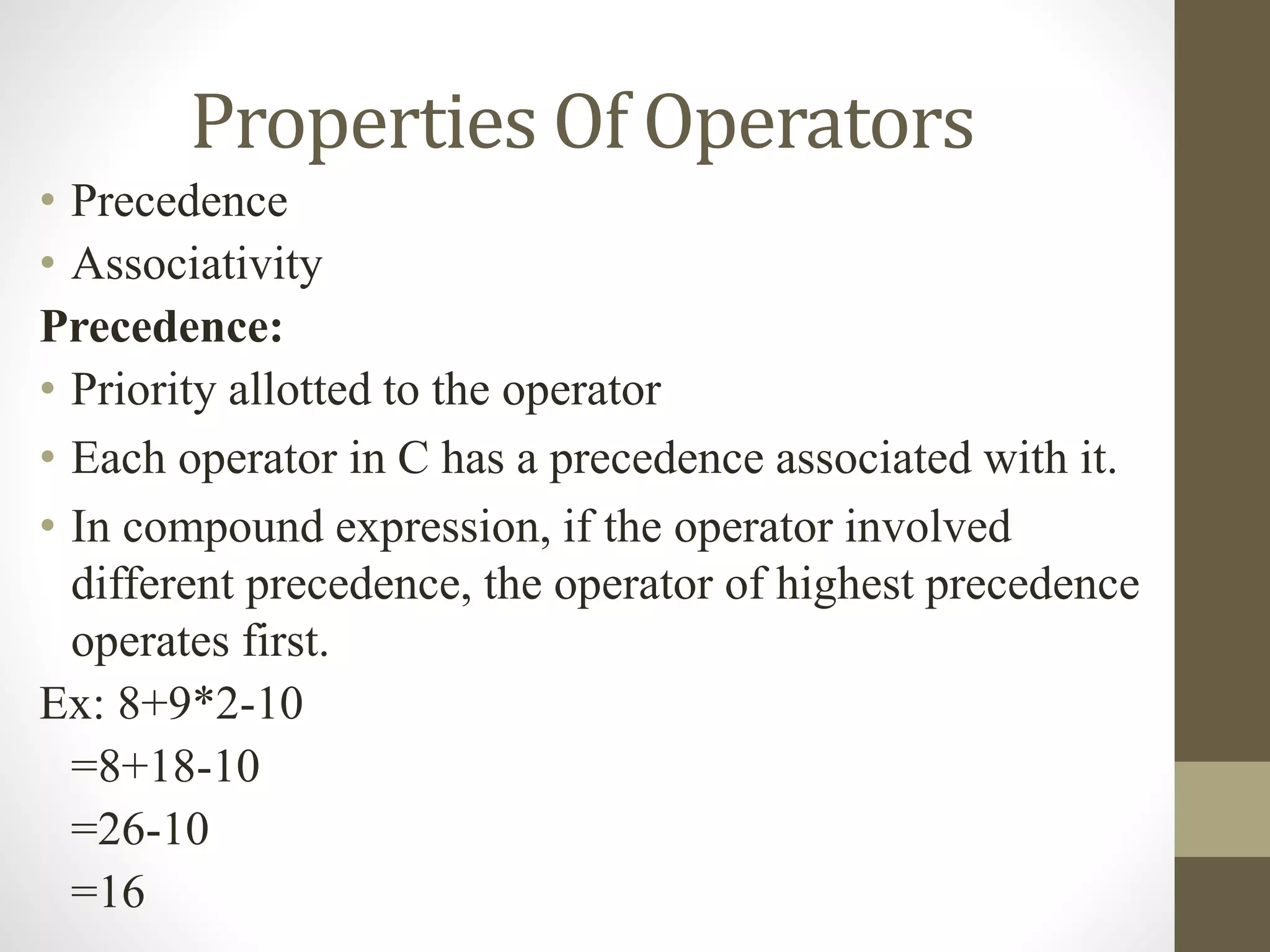 Properties Of Operators 
• Precedence 
• Associativity 
Precedence: 
• Priority allotted to the operator 
• Each operator in C has a precedence associated with it. 
• In compound expression, if the operator involved 
different precedence, the operator of highest precedence 
operates first. 
Ex: 8+9*2-10 
=8+18-10 
=26-10 
=16 
 
