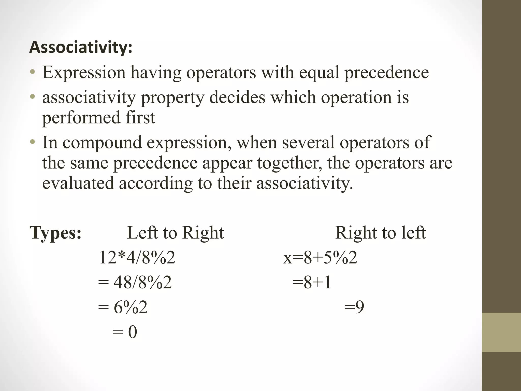 Associativity: 
• Expression having operators with equal precedence 
• associativity property decides which operation is 
performed first 
• In compound expression, when several operators of 
the same precedence appear together, the operators are 
evaluated according to their associativity. 
Types: Left to Right Right to left 
12*4/8%2 x=8+5%2 
= 48/8%2 =8+1 
= 6%2 =9 
= 0 
 