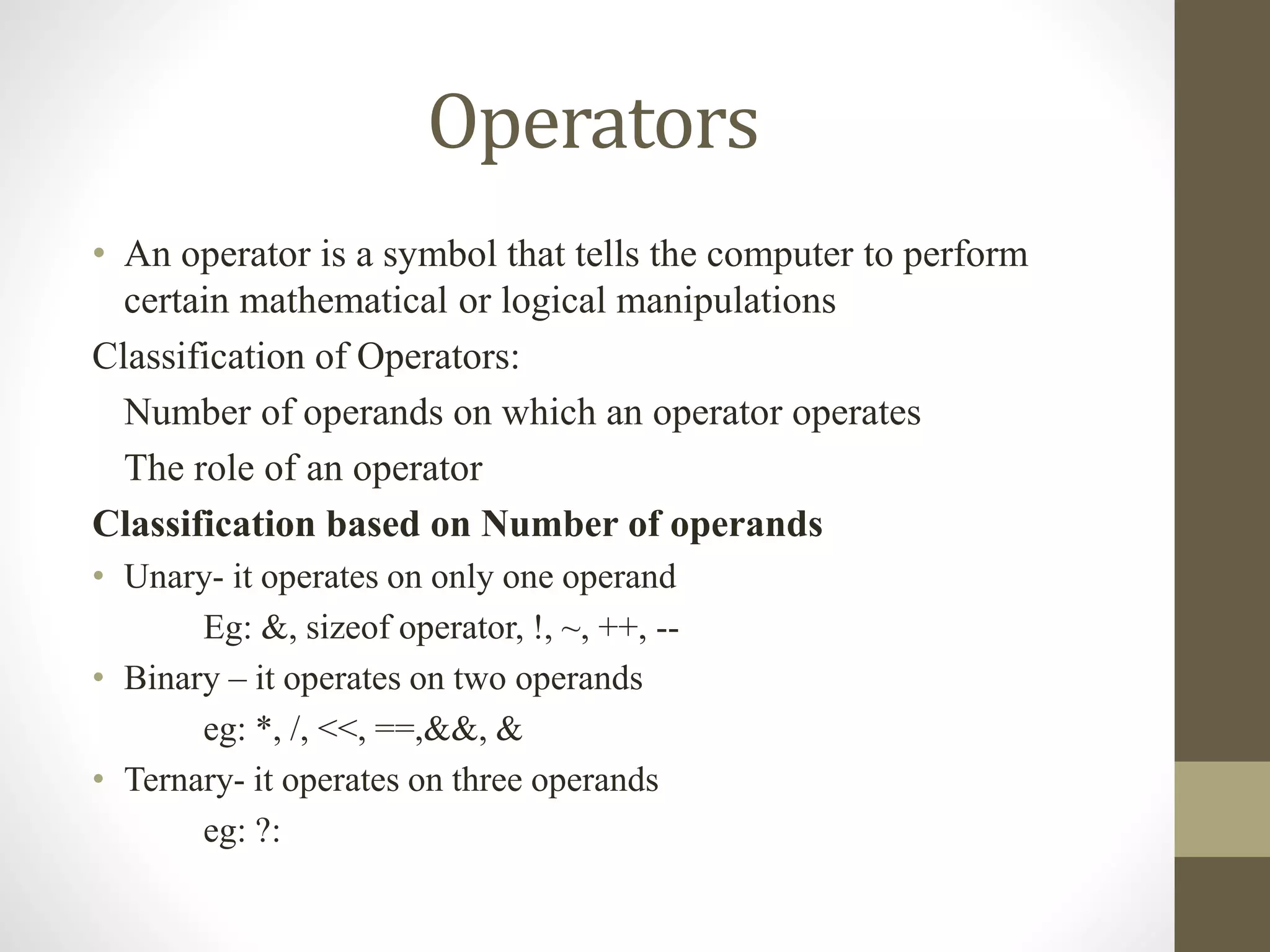 Operators 
• An operator is a symbol that tells the computer to perform 
certain mathematical or logical manipulations 
Classification of Operators: 
Number of operands on which an operator operates 
The role of an operator 
Classification based on Number of operands 
• Unary- it operates on only one operand 
Eg: &, sizeof operator, !, ~, ++, -- 
• Binary – it operates on two operands 
eg: *, /, <<, ==,&&, & 
• Ternary- it operates on three operands 
eg: ?: 
 
