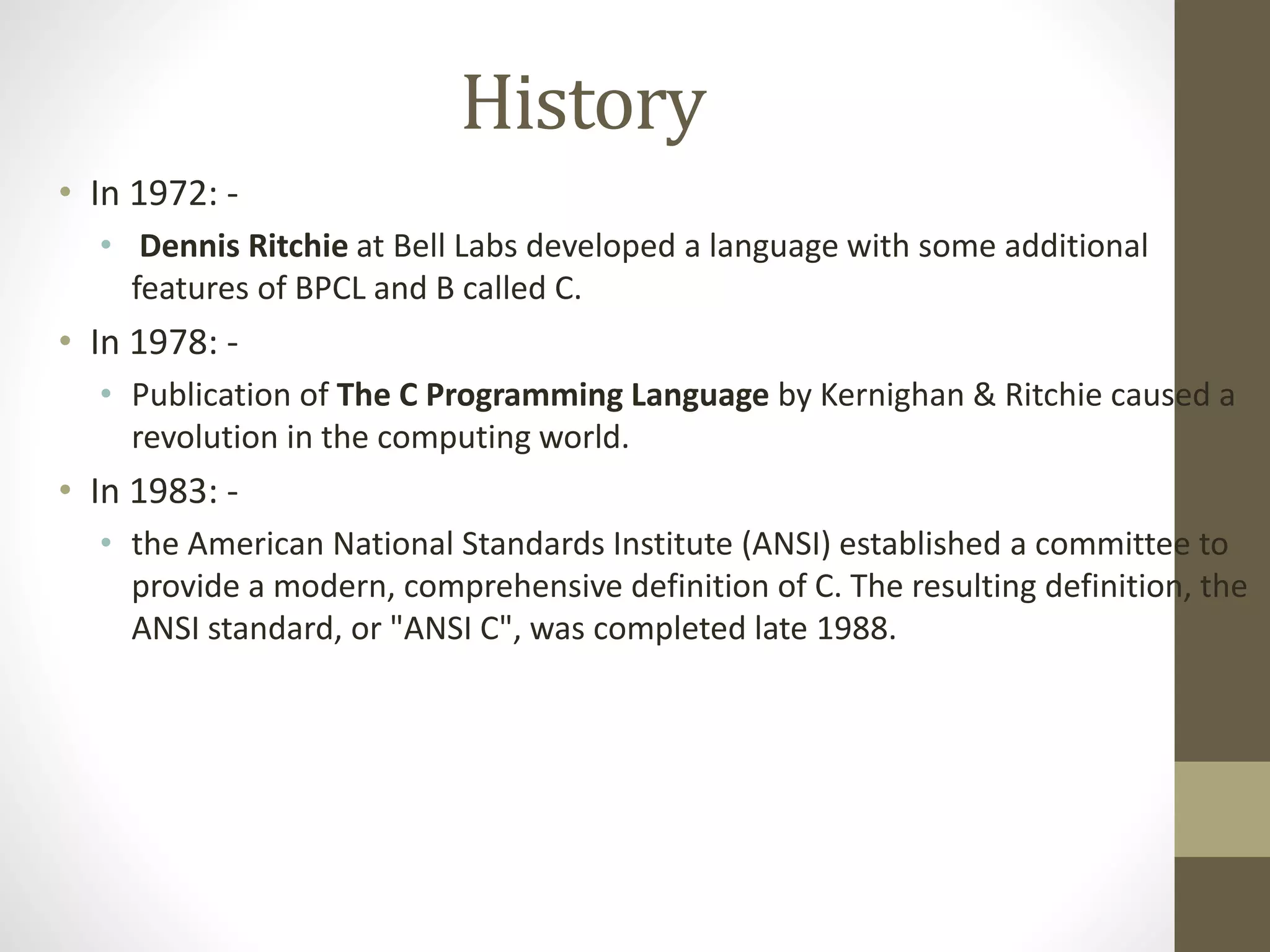 History 
• In 1972: - 
• Dennis Ritchie at Bell Labs developed a language with some additional 
features of BPCL and B called C. 
• In 1978: - 
• Publication of The C Programming Language by Kernighan & Ritchie caused a 
revolution in the computing world. 
• In 1983: - 
• the American National Standards Institute (ANSI) established a committee to 
provide a modern, comprehensive definition of C. The resulting definition, the 
ANSI standard, or "ANSI C", was completed late 1988. 
 