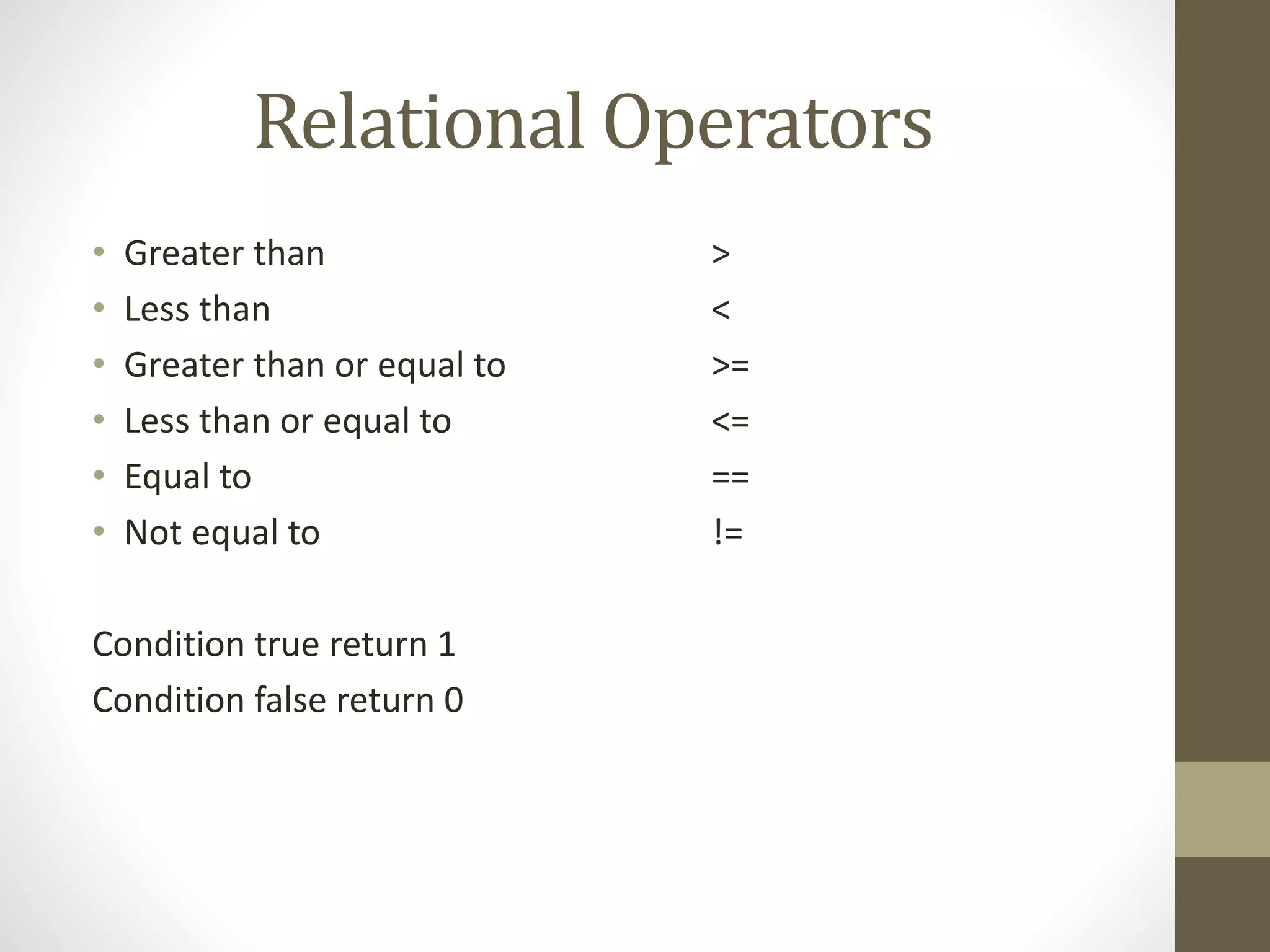 Relational Operators 
• Greater than > 
• Less than < 
• Greater than or equal to >= 
• Less than or equal to <= 
• Equal to == 
• Not equal to != 
Condition true return 1 
Condition false return 0 
 