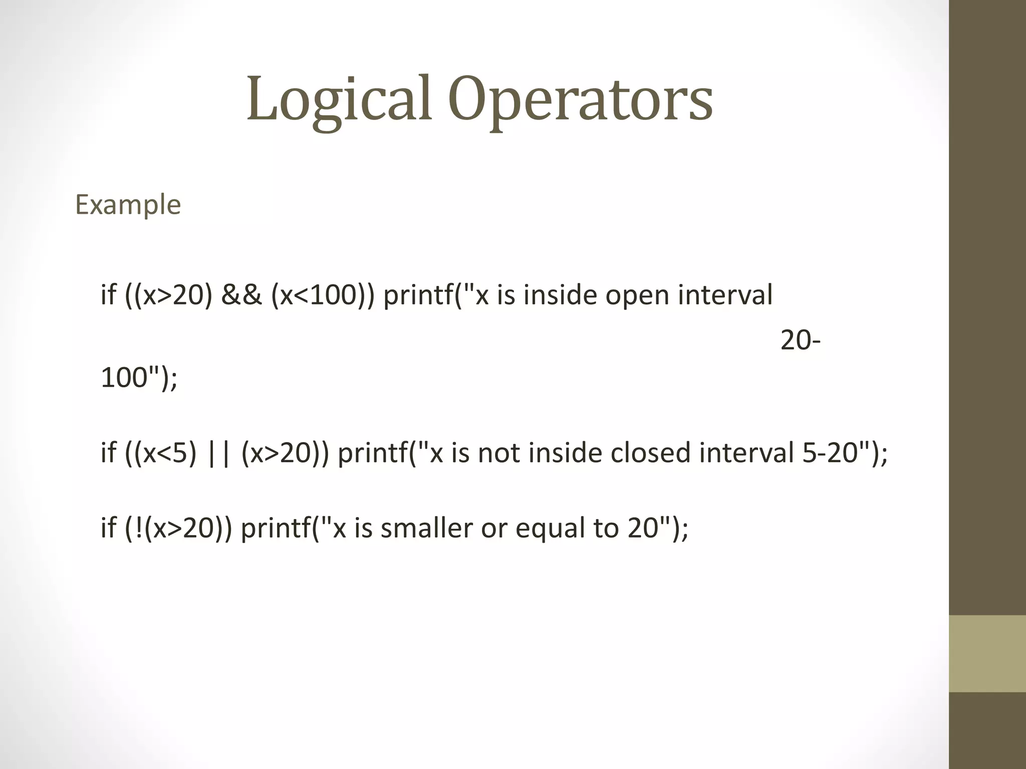 Logical Operators 
Example 
if ((x>20) && (x<100)) printf("x is inside open interval 
20- 
100"); 
if ((x<5) || (x>20)) printf("x is not inside closed interval 5-20"); 
if (!(x>20)) printf("x is smaller or equal to 20"); 
 