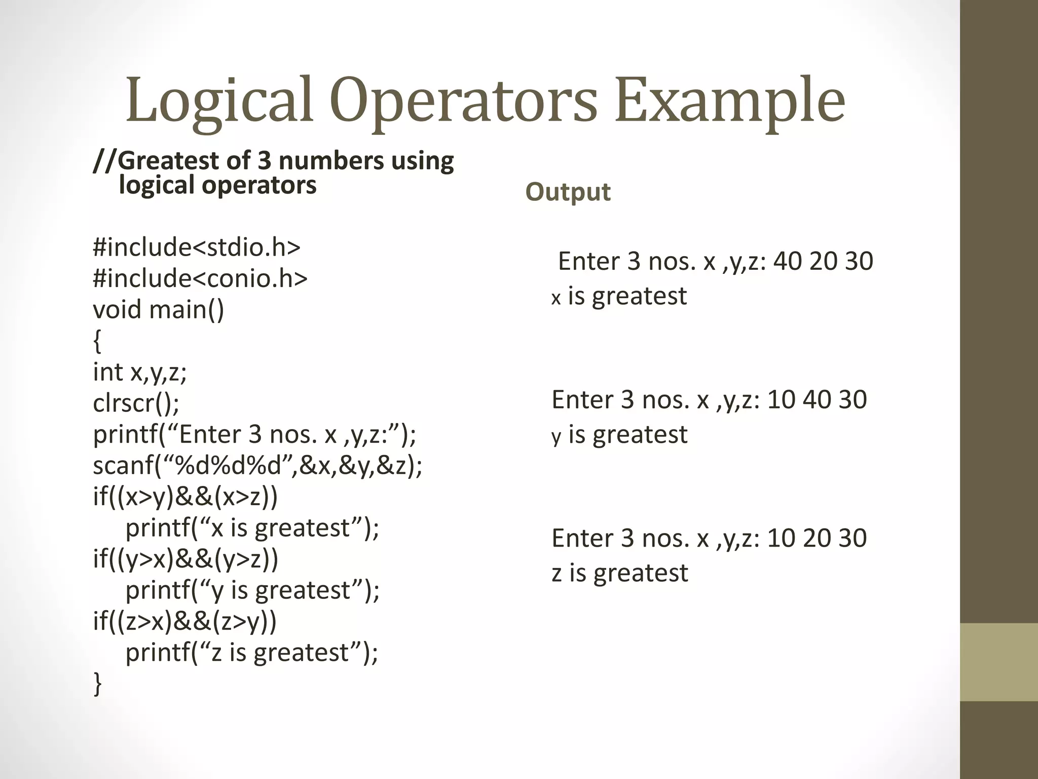 Logical Operators Example 
//Greatest of 3 numbers using 
logical operators 
#include<stdio.h> 
#include<conio.h> 
void main() 
{ 
int x,y,z; 
clrscr(); 
printf(“Enter 3 nos. x ,y,z:”); 
scanf(“%d%d%d”,&x,&y,&z); 
if((x>y)&&(x>z)) 
printf(“x is greatest”); 
if((y>x)&&(y>z)) 
printf(“y is greatest”); 
if((z>x)&&(z>y)) 
printf(“z is greatest”); 
} 
Output 
Enter 3 nos. x ,y,z: 40 20 30 
x is greatest 
Enter 3 nos. x ,y,z: 10 40 30 
y is greatest 
Enter 3 nos. x ,y,z: 10 20 30 
z is greatest 
 